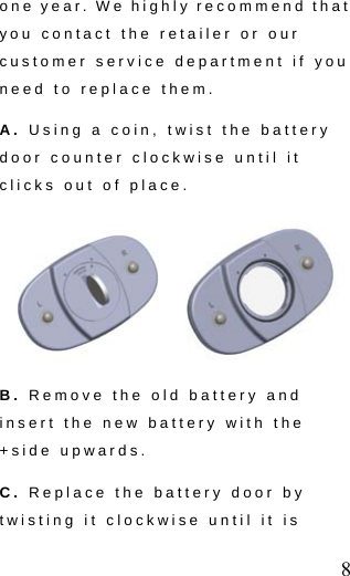  8 one year. We highly recommend that you contact the retailer or our customer service department if you need to replace them.   A. Using a coin, twist the battery door counter clockwise until it clicks out of place.  B. Remove the old battery and insert the new battery with the +side upwards. C. Replace the battery door by twisting it clockwise until it is 