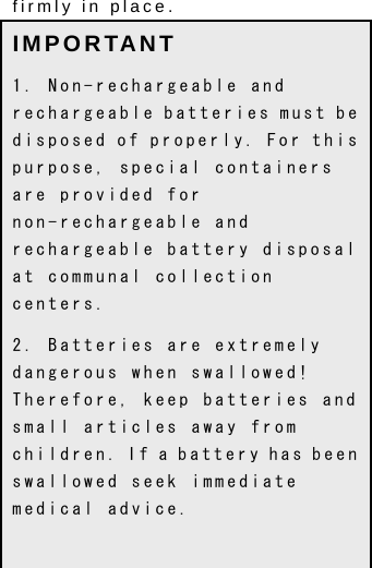  9 firmly in place.   IMPORTANT 1. Non-rechargeable and rechargeable batteries must be disposed of properly. For this purpose, special containers are provided for non-rechargeable and rechargeable battery disposal at communal collection centers. 2. Batteries are extremely dangerous when swallowed! Therefore, keep batteries and small articles away from children. If a battery has been swallowed seek immediate medical advice. 