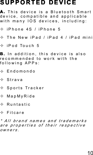 10SSSS UPPORTEDUPPORTEDUPPORTEDUPPORTED DEVICEDEVICEDEVICEDEVICEA.A.A.A. This device is a Bluetooth Smartdevice, compatible and applicablewith many IOS devices, including:�iPhone 4S / iPhone 5�The New iPad / iPad 4 / iPad mini�iPod Touch 5B.B.B.B. In addition, this device is alsorecommended to work with thefollowing APPs:�Endomondo�Strava�Sports Tracker�MapMyRide�Runtastic�Fitcare* All brand names and trademarksare properties of their respectiveowners.