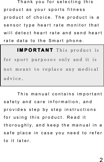 2Thank you for selecting thisproduct as your sports fitnessproduct of choice. The product is asensor type heart rate monitor thatwill detect heart rate and send heartrate data to the Smart phone.IMPORTANTIMPORTANTIMPORTANTIMPORTANT This product isfor sport purposes only and it isnot meant to replace any medicaladvice.This manual contains importantsafety and care information, andprovides step by step instructionsfor using this product. Read itthoroughly, and keep the manual in asafe place in case you need to referto it later.