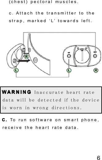 6(chest) pectoral muscles.c . Attach the transmitter to thestrap , marked &lsquo; L &rsquo; towards left.WWWW ARNINGARNINGARNINGARNING Inaccurate heart ratedata will be detected if the deviceis worn in wrong direction s .C.C.C.C. To run software on smart phone ,receive the heart rate data.