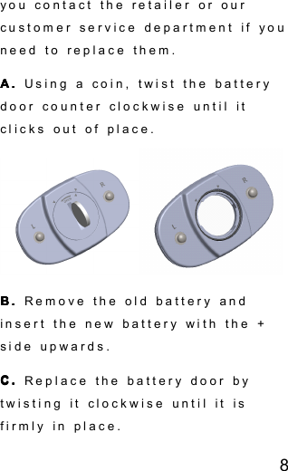 8you contact the retailer or ourcustomer service department if youneed to replace them.A.A.A.A. Using a coin, twist the batterydoor counter clockwise until itclicks out of place.B.B.B.B. Remove the old battery andinsert the new battery with the +side upwards.C.C.C.C. Replace the battery door bytwisting it clockwise until it isfirmly in place.