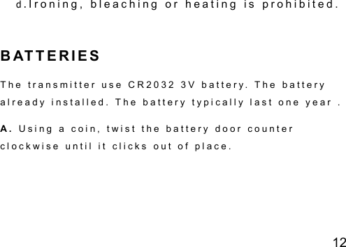 12 d .I r o n i n g ,   b l e a c h i n g   o r   h e a t i n g   i s   p r o h i b i t e d .             B AT T E R I E S   T h e   t r a n s m i t t e r   u s e   C R 2 0 3 2   3 V   b a t t e r y .   T h e   b a t t e r y  a l r e a d y   i n s t a l l e d .   T h e   b a t t e r y   t y p i c a l l y   l a s t   o n e   y e a r   .    A .   U s i n g   a   c o i n ,   t w i s t   t h e   b a t t e r y   d o o r   c o u n t e r  c l o c k w i s e   u n t i l   i t   c l i c k s   o u t   o f   p l a c e .   