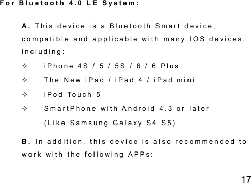 17 F o r   B l u e t o o t h   4 . 0   L E   S y s t e m :  A .   T h i s   d e v i c e   i s   a   B l u e t o o t h   S m a r t   d e v i c e ,  c o m p a t i b l e   a n d   a p p l i c a b l e   w i t h   m a n y   I O S   d e v i c e s ,  i n c l u d i n g :    i P h o n e   4 S   /   5   /   5 S   /   6   /   6   P l u s    T h e   N e w   i P a d   /   i P a d   4   /   i P a d   m i n i      i P o d   To u c h   5    S m a r t P h o n e   w i t h   A n d r o i d   4 . 3   o r   l a t e r  ( L i k e   S a m s u n g   G a l a x y   S 4   S 5 )  B .   I n   a d d i t i o n ,   t h i s   d e v i c e   i s   a l s o   r e c o m m e n d e d   t o  w o r k   w i t h   t h e   f o l l o w i n g   A P P s :    