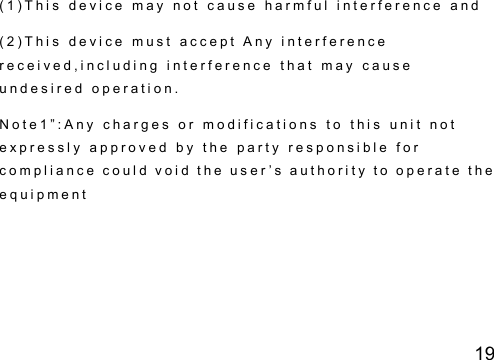19 ( 1 ) T h i s   d e v i c e   m a y   n o t   c a u s e   h a r m f u l   i n t e r f e r e n c e   a n d  ( 2 ) T h i s   d e v i c e   m u s t   a c c e p t   A n y   i n t e r f e r e n c e  r e c e i v e d , i n c l u d i n g   i n t e r f e r e n c e   t h a t   m a y   c a u s e  u n d e s i r e d   o p e r a t i o n .  N o t e 1 &rdquo; : A n y   c h a r g e s   o r   m o d i f i c a t i o n s   t o   t h i s   u n i t   n o t  e x p r e s s l y   a p p r o v e d   b y   t h e   p a r t y   r e s p o n s i b l e   f o r  c o m p l i a n c e   c o u l d   v o i d  t h e   u s e r &rsquo; s  a u t h o r i t y   t o   o p e r a t e   t h e  e q u i p m e n t  