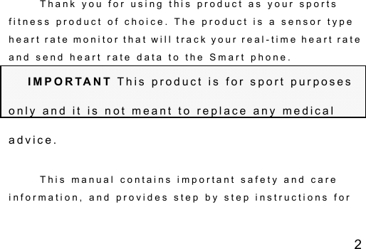 2 T h a n k   y o u   f o r   u s i n g   t h i s   p r o d u c t   a s   y o u r   s p o r t s  f i t n e s s   p r o d u c t   o f   c h o i c e .   T h e   p r o d u c t   i s   a   s e n s o r   t y p e  h e a r t  r a t e   m o n i t o r  t h a t  w i l l  t r a c k  y o u r  r e a l - t i m e  h e a r t  r a t e  a n d   s e n d   h e a r t   r a t e   d a t a   t o   t h e   S m a r t   p h o n e . I M P O R TA N T  T h i s   p r o d u c t   i s   f o r   s p o r t   p u r p o s e s  o n l y   a n d   i t   i s   n o t   m e a n t   t o   r e p l a c e   a n y   m e d i c a l  a d v i c e . T h i s   m a n u a l   c o n t a i n s   i m p o r t a n t   s a f e t y   a n d   c a r e  i n f o r m a t i o n ,   a n d   p r o v i d e s   s t e p   b y   s t e p   i n s t r u c t i o n s   f o r  