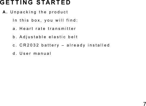 7 G E T T I N G   S TAR T E D A .   U n p a c k i n g   t h e   p r o d u c t  I n   t h i s   b o x ,   y o u   w i l l   f i n d :    a .   H e a r t   r a t e   t r a n s m i t t e r    b .   A d j u s t a b l e   e l a s t i c   b e l t    c .   C R 2 0 3 2   b a t t e r y   &ndash;   a l r e a d y   i n s t a l l e d  d .   U s e r   m a n u a l        
