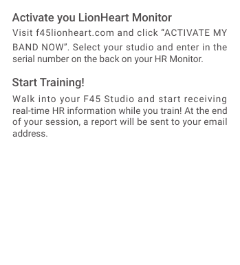 Visit f45lionheart.com and click &ldquo;ACTIVATE MY BAND NOW&rdquo;. Select your studio and enter in the serial number on the back on your HR Monitor.Walk into your F45 Studio and start receiving real-time HR information while you train! At the end of your session, a report will be sent to your email address.Activate you LionHeart MonitorStart Training!