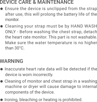 ● Ensure the device is unclipped from the strap after use, this will prolong the battery life of the monitor.● Cleaning your strap must be by HAND WASH ONLY - Before washing the chest strap, detach the heart rate monitor. This part is not washable. Make sure the water temperature is no higher than 30&deg;C.● Inaccurate heart rate data will be detected if the device is worn incorrectly.● Ironing, bleaching or heating is prohibited.● Cleaning of monitor and chest strap in a washing machine or dryer will cause damage to internal components of the device.DEVICE CARE &amp; MAINTENANCEWARNING