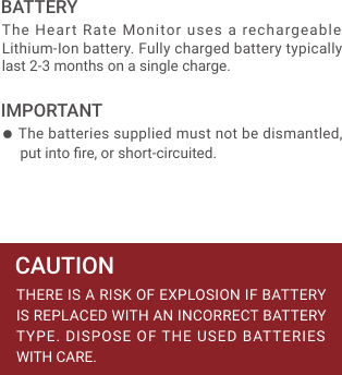 ● The batteries supplied must not be dismantled, put into ﬁre, or short-circuited.The Heart Rate Monitor uses a rechargeable Lithium-Ion battery. Fully charged battery typically last 2-3 months on a single charge.BATTERYTHERE IS A RISK OF EXPLOSION IF BATTERY IS REPLACED WITH AN INCORRECT BATTERY TYPE. DISPOSE OF THE USED BATTERIES WITH CARE.CAUTIONIMPORTANT