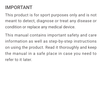 This product is for sport purposes only and is not meant to detect, diagnose or treat any disease or condition or replace any medical device.This manual contains important safety and care information as well as step-by-step instructions on using the product. Read it thoroughly and keep the manual in a safe place in case you need to refer to it later.IMPORTANT