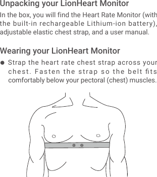 ● Strap the heart rate chest strap across your chest.  Fasten the strap so the belt ﬁts comfortably below your pectoral (chest) muscles.In the box, you will find the Heart Rate Monitor (with the built-in rechargeable Lithium-ion battery), adjustable elastic chest strap, and a user manual.Unpacking your LionHeart MonitorWearing your LionHeart Monitor