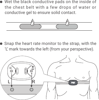 LR● Wet the black conductive pads on the inside of the chest belt with a few drops of water or conductive gel to ensure solid contact.● Snap the heart rate monitor to the strap, with the &lsquo;L&rsquo; mark towards the left (from your perspective).
