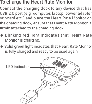 ● Blinking red light indicates that Heart Rate Monitor is charging.● Solid green light indicates that Heart Rate Monitor is fully charged and ready to be used again.Connect the charging dock to any device that has USB 2.0 port (e.g. computer, laptop, power adapter or board etc.) and place the Heart Rate Monitor on the charging dock, ensure that Heart Rate Monitor is firmly attached to the charging dock:To charge the Heart Rate Monitor    LED indicator