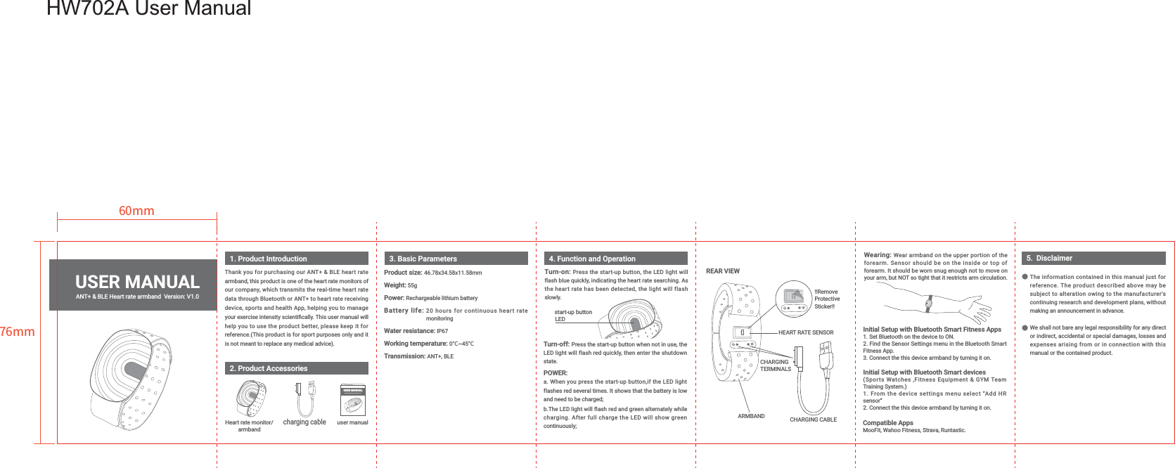 Thank you for purchasing our ANT+ &amp; BLE heart rate armband, this product is one of the heart rate monitors of our company, which transmits the real-time heart rate data through Bluetooth or ANT+ to heart rate receiving device, sports and health App, helping you to manage help you to use the product better, please keep it for Wearing: Wear armband on the upper portion of the Initial Setup with Bluetooth Smart Fitness AppsInitial Setup with Bluetooth Smart devicessensor&rdquo;Product size: Weight:Power: Battery life: 20 hours for continuous heart rate                              monitoringWater resistance:Working temperature: 0˫˫Transmission: ANT+, BLE1. Product Introduction 3. Basic Parameters 4. Function and Operation2. Product AccessoriesUSER MANUALNNNN)8⚥䚍薉俒霹僈⛼偽 -0(0勞俱 ⯘Ꜥ晜紺⽀蒀⽪ⵘⴗ絁䫔絁armbandcharging cableuser manualThe information contained in this manual just for subject to alteration owing to the manufacturer's continuing research and development plans, without We shall not bare any legal responsibility for any direct or indirect, accidental or special damages, losses and expenses arising from or in connection with this 5.  DisclaimerӪӪTurn-off: POWER:and need to be charged; while continuously;Turn-on: the heart rate has been detected, the light will flash start-up buttonLEDCompatible Apps REAR VIEWUSER MANUALHW702A User Manual