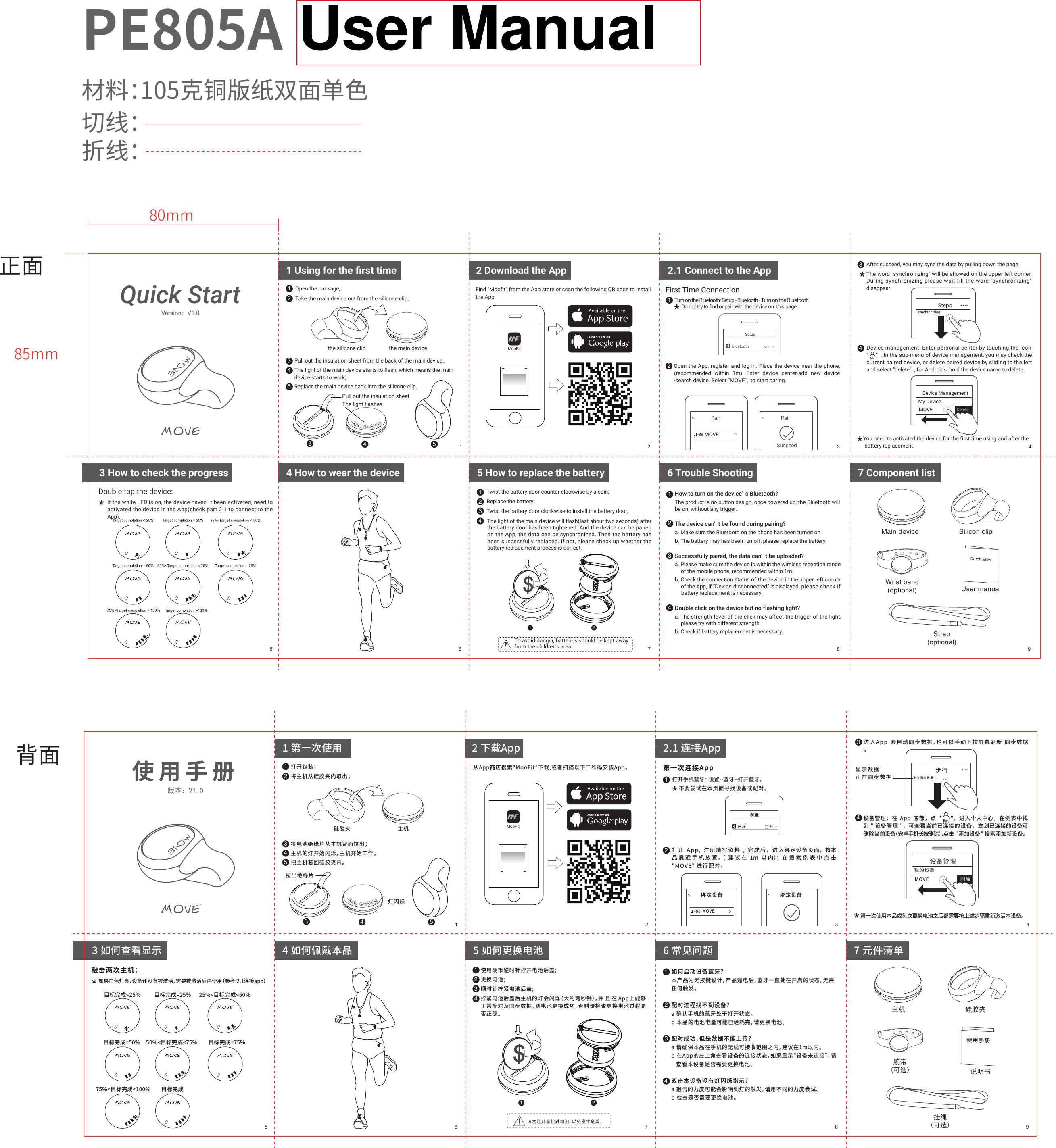Quick StartTwist the battery door counter clockwise by a coin;Replace the battery;Twist the battery door clockwise to install the battery door;Main device Silicon clipWrist band(optional) User manualQuick StartStrap(optional)正面80mm85mm背面You need to activated the device for the first time using and after the battery replacement.使用手册如果白色灯亮，设备还没有被激活，需要被激活后再使用（参考:2.1连接app） 敲击两次主机：目标完成<25% 目标完成=25% 25%<目标完成<50%目标完成=50% 50%<目标完成<75%目标完成75%<目标完成<100%目标完成=75%使用硬币逆时针拧开电池后盖;更换电池;顺时针拧紧电池后盖;拧紧电池后盖后主机的灯会闪烁（大约两秒钟），并且在App上能够正常配对及同步数据，则电池更换成功，否则请检查更换电池过程是否正确。主机 硅胶夹腕带(可选)  说明书使用手册挂绳(可选)123344 55打开包装；将主机从硅胶夹内取出；将电池绝缘片从主机背面拉出；主机的灯开始闪烁，主机开始工作；把主机装回硅胶夹内。拉出绝缘片硅胶夹 主机灯闪烁1 第一次使用 2 下载App1 2 3 45版本：V1.0从App商店搜索"MooFit"下载,或者扫描以下二维码安装App。MooFit步行正在同步数据...显示数据正在同步数据....设备管理我的设备MOVE 删除我的打开手机蓝牙： 设置--蓝牙--打开蓝牙。第一次连接App不要尝试在本页面寻找设备或配对。1绑定设备 绑定设备2MOVE-882.1 连接App打开 App, 注册填写资料 , 完成后，进入绑定设备页面，将本品靠近手机放置，( 建议在 1m 以内）；在搜索例表中点击 "MOVE" 进行配对。3 如何查看显示 64 如何佩戴本品75 如何更换电池3进入App  会自动同步数据，也可以手动下拉屏幕刷新  同步数据。4设备管理： 在 App 底部，点 "      "，进入个人中心，在例表中找到 " 设备管理 "，可查看当前已连接的设备，左划已连接的设备可删除当前设备(安卓手机长按删除），点击 "添加设备" 搜索添加新设备。第一次使用本品或每次更换电池之后都需要按上述步骤重新激活本设备。112234123486 常见问题如何启动设备蓝牙?本产品为无按键设计，产品通电后，蓝牙一直处在开启的状态，无需任何触发。配对过程找不到设备?a 确认手机的蓝牙处于打开状态。b 本品的电池电量可能已经耗完，请更换电池。配对成功，但是数据不能上传?a 请确保本品在手机的无线可接收范围之内，建议在1m以内。b 在App的左上角查看设备的连接状态，如果显示&ldquo;设备未连接&rdquo;，请   查看本设备是否需要更换电池。双击本设备没有灯闪烁指示?a 敲击的力度可能会影响到灯的触发，请用不同的力度尝试。b 检查是否需要更换电池。97 元件清单123344 55Open the package;Take the main device out from the silicone clip;Pull out the insulation sheet from the back of the main device；The light of the main device starts to flash, which means the maindevice starts to work;Replace the main device back into the silicone clip.Pull out the insulation sheetthe silicone clip the main deviceThe light flashes1 Using for the ﬁrst time1 2 3 45Version：V1.0MooFit3 How to check the progress64 How to wear the device75 How to replace the battery11223486 Trouble Shooting97 Component listTo avoid danger, batteries should be kept away from the children's area.Find &ldquo;Moofit&rdquo; from the App store or scan the following QR code to install the App.2 Download the App2Open the App, register and log in. Place the device near the phone, (recommended within 1m).  Enter device center-add new device -search device. Select &ldquo;MOVE&rdquo;,  to start paring. Turn on the Bluetooth: Setup - Bluetooth - Turn on the BluetoothFirst Time Connection1Do not try to find or pair with the device on  this page.Pair PairSucceedMOVE-88SetupBluetooth on 43After succeed, you may sync the data by pulling down the page.If the white LED is on, the device haven&rsquo; t been activated, need to activated the device in the App(check part 2.1 to connect to the App). The light of the main device will flash(last about two seconds) after the battery door has been tightened. And the device can be paired on the App, the data can be synchronized. Then the battery has been successfully replaced. If not, please check up whether the battery replacement process is correct.Device management: Enter personal center by touching the icon     &ldquo;     &rdquo; . In the sub-menu of device management, you may check the current paired device, or delete paired device by sliding to the left and select &ldquo;delete&rdquo; , for Androids, hold the device name to delete. MeStepssynchronizing....Device ManagementMy DeviceMOVE DeleteDouble tap the device:2.1 Connect to the App材料：105克铜版纸双面单色切线：折线：PE805A 中性说明书1234How to turn on the device&rsquo; s Bluetooth?The product is no button design, once powered up, the Bluetooth willbe on, without any trigger.The device can&rsquo; t be found during pairing?a. Make sure the Bluetooth on the phone has been turned on.b. The battery may has been run off, please replace the battery.Successfully paired, the data can&rsquo; t be uploaded?a. Please make sure the device is within the wireless reception range    of the mobile phone, recommended within 1m.b. Check the connection status of the device in the upper left corner    of the App, if &ldquo;Device disconnected&rdquo; is displayed, please check if    battery replacement is necessary.Double click on the device but no flashing light?a. The strength level of the click may affect the trigger of the light,     please try with different strength.b. Check if battery replacement is necessary.The word "synchronizing" will be showed on the upper left corner. During synchronizing please wait till the word "synchronizing" disappear.User Manual