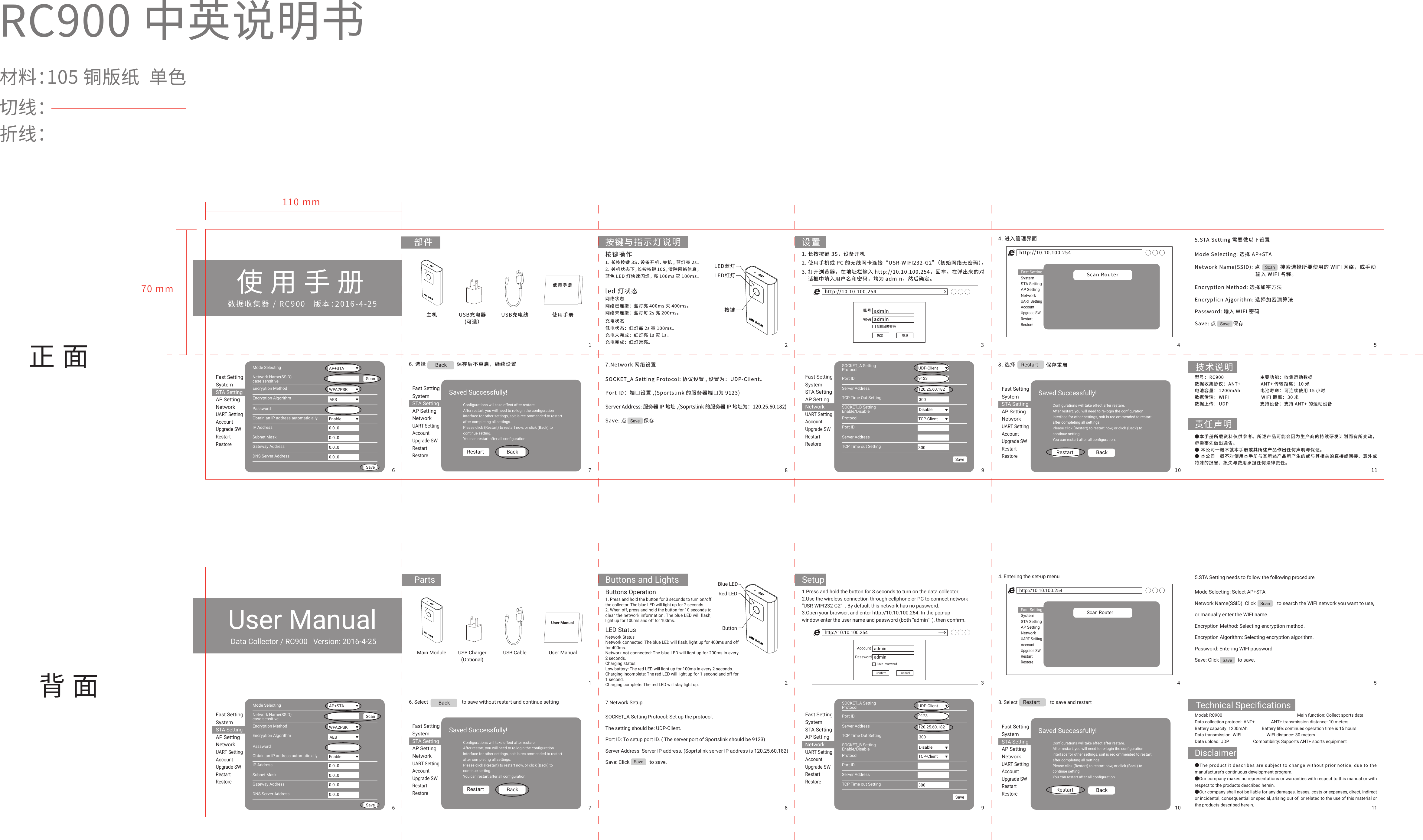 数据收集器 / RC900   版本：2016-4-25RC900 中英说明书材料：105 铜版纸  单色切线：折线：使用手册正面背面部件 按键与指示灯说明 设置主机 USB充电器(可选）USB充电线 使用手册110 mm70 mm技术说明责任声明使用手册按键LED蓝灯LED红灯按键操作1. 长按按键 3S，设备开机、关机 , 蓝灯亮 2s。2. 关机状态下，长按按键 10S，清除网络信息，蓝色 LED 灯快速闪烁，亮 100ms 灭 100ms。led 灯状态网络状态网络已连接：蓝灯亮 400ms 灭 400ms。网络未连接：蓝灯每 2s 亮 200ms。充电状态低电状态：红灯每 2s 亮 100ms。充电未完成：红灯亮 1s 灭 1s。充电完成：红灯常亮。1. 长按按键 3S，设备开机4. 进入管理界面 5.STA Setting 需要做以下设置6. 选择                    保存后不重启，继续设置   7.Network 网络设置2. 使用手机或 PC 的无线网卡连接&ldquo;USR-WIFI232-G2&rdquo;（初始网络无密码）。3. 打开浏览器，在地址栏输入 http://10.10.100.254，回车。在弹出来的对    话框中填入用户名和密码，均为 admin，然后确定。http://10.10.100.254adminadmin记住我的密码确定 取消密码账号http://10.10.100.254Scan RouterFast SettingSystemSTA SettingAP SettingNetworkUART SettingAccountUpgrade SWRestartRestoreFast SettingSystemSTA SettingAP SettingNetworkUART SettingAccountUpgrade SWRestartRestoreScanSaveMode SelectingNetwork Name(SSID)case sensitiveEncryption MethodEncryption AlgorithmPasswordObtain an IP address automatic allyIP AddressSubnet MaskGateway AddressDNS Server AddressAP+STAWPA2PSKScanSaveAESEnable0.0..00.0..00.0..00.0..0Fast SettingSystemSTA SettingAP SettingNetworkUART SettingAccountUpgrade SWRestartRestoreSOCKET_A SettingProtocolPort IDServer AddressTCP Time Out SettingSOCKET_B SettingEnable/DisableProtocolPort IDServer AddressTCP Time out SettingUDP-Client120.25.60.1829123Save300DisableTCP-Client300Fast SettingSystemSTA SettingAP SettingNetworkUART SettingAccountUpgrade SWRestartRestoreMode Selecting: 选择 AP+STAEncryption Method: 选择加密方法Encryplicn Ajgorithm: 选择加密演算法Password: 输入 WIFI 密码SOCKET_A Setting Protocol: 协议设置 , 设置为：UDP-Client。Port ID：端口设置 ,(Sportslink 的服务器端口为 9123)Server Address: 服务器 IP 地址 ,(Soprtslink 的服务器 IP 地址为：120.25.60.182)Save: 点           保存Save: 点           保存Network Name(SSID): 点             搜索选择所要使用的 WIFI 网络，或手动                                        输入 WIFI 名称。Saved Successfully!Conﬁgurations will take effect after restare.After restart, you will need to re-login the conﬁgurationinterface for other settings, soit is rec ommended to restartafter completing all settings.Please click (Restart) to restart now, or click (Back) tocontinue setting.You can restart after all conﬁguration.Restart BackFast SettingSystemSTA SettingAP SettingNetworkUART SettingAccountUpgrade SWRestartRestoreSaved Successfully!Conﬁgurations will take effect after restare.After restart, you will need to re-login the conﬁgurationinterface for other settings, soit is rec ommended to restartafter completing all settings.Please click (Restart) to restart now, or click (Back) tocontinue setting.You can restart after all conﬁguration.Restart BackBackSave8. 选择 Restart型号： RC900                           主要功能： 收集运动数据数据收集协议： ANT+               ANT+ 传输距离： 10 米电池容量： 1200mAh               电池寿命： 可连续使用 15 小时数据传输： WIFI                        WIFI 距离： 30 米数据上传： UDP                       支持设备： 支持 ANT+ 的运动设备●本手册所载资料仅供参考。所述产品可能会因为生产商的持续研发计划而有所变动，毋需事先做出通告。● 本公司一概不就本手册或其所述产品作出任何声明与保证。● 本公司一概不对使用本手册与其所述产品所产生的或与其相关的直接或间接、意外或特殊的损害、损失与费用承担任何法律责任。保存重启1 2 3 4 56 7 8 9 10 11Data Collector / RC900   Version: 2016-4-25User ManualParts Buttons and Lights SetupMain Module USB Charger(Optional)USB Cable User ManualTechnical SpeciﬁcationsDisclaimerUser ManualButtonBlue LEDRed LEDButtons Operation1. Press and hold the button for 3 seconds to turn on/off the collector. The blue LED will light up for 2 seconds.2. When off, press and hold the button for 10 seconds to clear the network information. The blue LED will flash, light up for 100ms and off for 100ms.LED Status Network StatusNetwork connected: The blue LED will flash, light up for 400ms and off for 400ms.Network not connected: The blue LED will light up for 200ms in every 2 seconds.Charging status:Low battery: The red LED will light up for 100ms in every 2 seconds.Charging incomplete: The red LED will light up for 1 second and off for 1 second.Charging complete: The red LED will stay light up.1.Press and hold the button for 3 seconds to turn on the data collector.2.Use the wireless connection through cellphone or PC to connect network &ldquo;USR-WIFI232-G2&rdquo; . By default this network has no password.3.Open your browser, and enter http://10.10.100.254. In the pop-up window enter the user name and password (both &ldquo;admin&rdquo; ), then conﬁrm.4. Entering the set-up menu 5.STA Setting needs to follow the following procedure6. Select                           to save without restart and continue setting 7.Network Setuphttp://10.10.100.254adminadminSave PasswordConﬁrm CancelPasswordAccounthttp://10.10.100.254Scan RouterFast SettingSystemSTA SettingAP SettingNetworkUART SettingAccountUpgrade SWRestartRestoreFast SettingSystemSTA SettingAP SettingNetworkUART SettingAccountUpgrade SWRestartRestoreScanSaveMode SelectingNetwork Name(SSID)case sensitiveEncryption MethodEncryption AlgorithmPasswordObtain an IP address automatic allyIP AddressSubnet MaskGateway AddressDNS Server AddressAP+STAWPA2PSKScanSaveAESEnable0.0..00.0..00.0..00.0..0Fast SettingSystemSTA SettingAP SettingNetworkUART SettingAccountUpgrade SWRestartRestoreSOCKET_A SettingProtocolPort IDServer AddressTCP Time Out SettingSOCKET_B SettingEnable/DisableProtocolPort IDServer AddressTCP Time out SettingUDP-Client120.25.60.1829123Save300DisableTCP-Client300Fast SettingSystemSTA SettingAP SettingNetworkUART SettingAccountUpgrade SWRestartRestoreMode Selecting: Select AP+STANetwork Name(SSID): Click                 to search the WIFI network you want to use, or manually enter the WIFI name.Encryption Method: Selecting encryption method.Encryption Algorithm: Selecting encryption algorithm.Password: Entering WIFI passwordSave: Click               to save.SOCKET_A Setting Protocol: Set up the protocol. The setting should be: UDP-Client.Port ID: To setup port ID. ( The server port of Sportslink should be 9123)Server Address: Server IP address. (Soprtslink server IP address is 120.25.60.182)Save: Click                to save.Saved Successfully!Conﬁgurations will take effect after restare.After restart, you will need to re-login the conﬁgurationinterface for other settings, soit is rec ommended to restartafter completing all settings.Please click (Restart) to restart now, or click (Back) tocontinue setting.You can restart after all conﬁguration.Restart BackFast SettingSystemSTA SettingAP SettingNetworkUART SettingAccountUpgrade SWRestartRestoreSaved Successfully!Conﬁgurations will take effect after restare.After restart, you will need to re-login the conﬁgurationinterface for other settings, soit is rec ommended to restartafter completing all settings.Please click (Restart) to restart now, or click (Back) tocontinue setting.You can restart after all conﬁguration.Restart BackBackSave8. Select                          to save and restartRestartModel: RC900    Main function: Collect sports dataData collection protocol: ANT+               ANT+ transmission distance: 10 metersBattery capacity: 1200mAh             Battery life: continues operation time is 15 hoursData transmission: WIFI                       WIFI distance: 30 metersData upload: UDP                      Compatibility: Supports ANT+ sports equipment●The product it describes are subject to change without prior notice, due to the manufacturer's continuous development program.●Our company makes no representations or warranties with respect to this manual or with respect to the products described herein.●Our company shall not be liable for any damages, losses, costs or expenses, direct, indirect or incidental, consequential or special, arising out of, or related to the use of this material or the products described herein.1 2 3 4 56 7 8 9 10 11