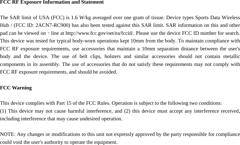 FCC RF Exposure Information and Statement  The SAR limit of USA (FCC) is 1.6 W/kg averaged over one gram of tissue. Device types Sports Data Wireless Hub / (FCC ID: 2ACN7-RC900) has also been tested against this SAR limit. SAR information on this and other pad can be viewed on‐line at http://www.fcc.gov/oet/ea/fccid/. Please use the device FCC ID number for search. This device was tested for typical body-worn operations kept 10mm from the body. To maintain compliance with FCC RF exposure requirements, use accessories that maintain a 10mm separation distance between the user's body and the device. The use of belt clips, holsters and similar accessories should not contain metallic components in its assembly. The use of accessories that do not satisfy these requirements may not comply with FCC RF exposure requirements, and should be avoided.  FCC Warning  This device complies with Part 15 of the FCC Rules. Operation is subject to the following two conditions: (1) This device may not cause harmful interference, and (2) this device must accept any interference received, including interference that may cause undesired operation.  NOTE: Any changes or modifications to this unit not expressly approved by the party responsible for compliance could void the user's authority to operate the equipment.  