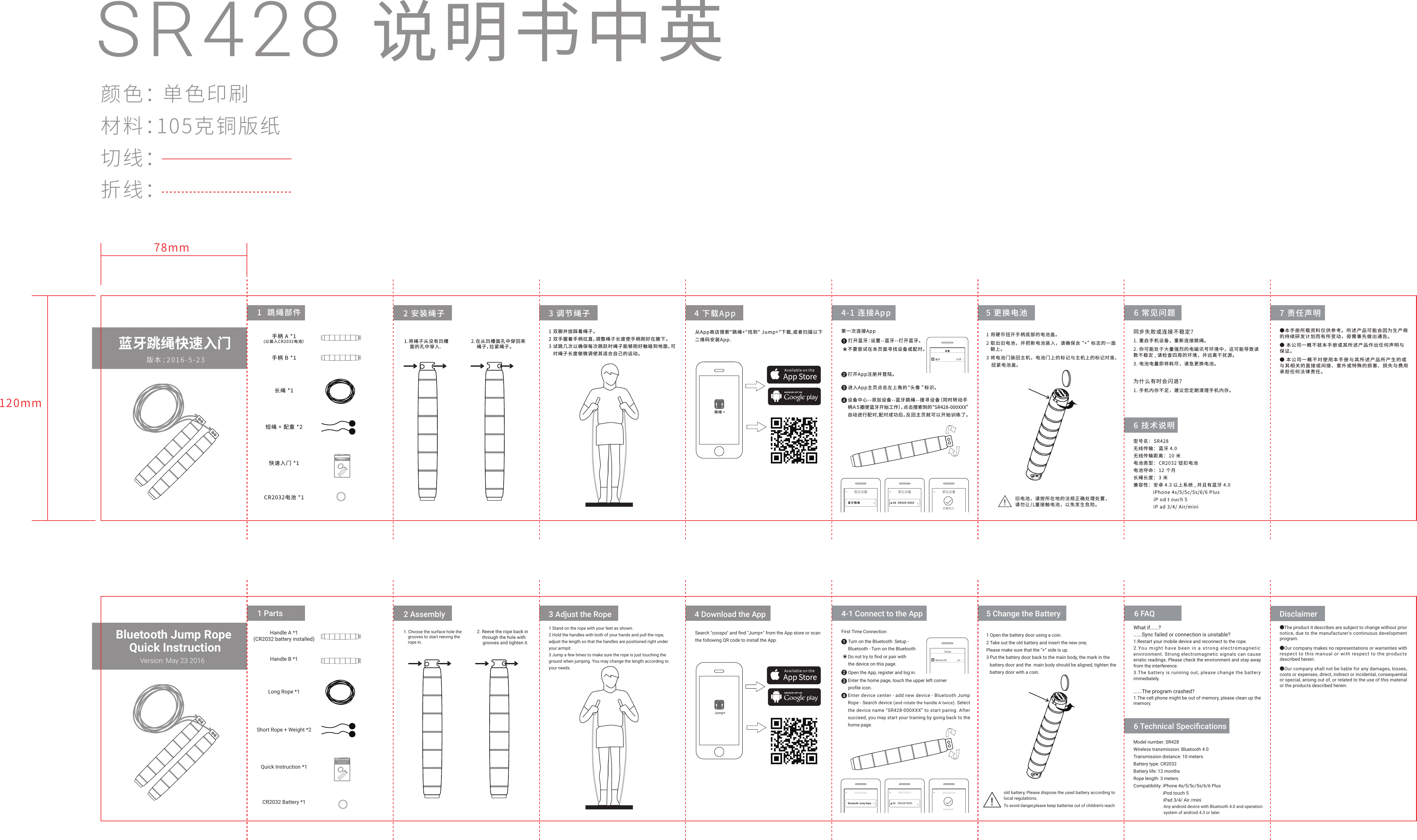SR428 说明书中英颜色： 单色印刷材料：105克铜版纸切线：折线： 手柄 A *1(以装入CR2032电池）手柄 B *1长绳 *1短绳 + 配重 *2快速入门 *1CR2032电池 *1同步失败或连接不稳定？1. 重启手机设备，重新连接跳绳。2. 你可能处于大量强烈的电磁讯号环境中，这可能导致读数不稳定 , 请检查四周的环境，并远离干扰源。3. 电池电量即将耗尽，请急更换电池。为什么有时会闪退？1. 手机内存不足，建议您定期清理手机内存。6 技术说明7 责任声明●本手册所载资料仅供参考。所述产品可能会因为生产商的持续研发计划而有所变动，毋需事先做出通告。● 本公司一概不就本手册或其所述产品作出任何声明与保证。● 本公司一概不对使用本手册与其所述产品所产生的或与其相关的直接或间接、意外或特殊的损害、损失与费用承担任何法律责任。蓝牙跳绳快速入门版本：2016-5-23蓝牙跳绳快速入门版本：2016-5-231  跳绳部件 2 安装绳子1.将绳子从没有凹槽    面的孔中穿入.2.在从凹槽面孔中穿回来    绳子，拉紧绳子。3 调节绳子 4 下载App1 双脚并拢踩着绳子。2 双手握着手柄拉直，调整绳子长度使手柄刚好在腋下。3 试跳几次以确保每次跳跃时绳子能够刚好触碰到地面，可   对绳子长度做微调使其适合自己的运动。从App商店搜索"跳绳+"找到" Jump+"下载,或者扫描以下二维码安装App.跳绳 +4-1 连接App 5 更换电池打开蓝牙：设置--蓝牙--打开蓝牙。打开App注册并登陆。进入App主页点击左上角的&ldquo;头像 &rdquo;标识。    设备中心--添加设备--蓝牙跳绳--搜寻设备（同时转动手柄Ａ５圈使蓝牙开始工作），点击搜索到的&ldquo;SR428-000XXX&rdquo;自动进行配对,配对成功后，反回主页就可以开始训练了。蓝牙跳绳第一次连接App不要尝试在本页面寻找设备或配对。1243SR428-0000-886 常见问题型号名： SR428无线传输： 蓝牙 4.0无线传输距离： 10 米电池类型： CR2032 钮扣电池电池夺命： 12 个月长绳长度： 3 米兼容性：安卓 4.3 以上系统 , 并且有蓝牙 4.0              iPhone 4s/5/5c/5s/6/6 Plus              iP od t ouch 5              iP ad 3/4/ Air/mini1 用硬币扭开手柄底部的电池盖。2 取出旧电池，并把新电池装入，请确保含&ldquo;+&rdquo;标志的一面   朝上。3 将电池门装回主机，电池门上的标记与主机上的标记对准，   扭紧电池盖。!旧电池，请按所在地的法规正确处理处置，请勿让儿童接触电池，以免发生危险。78mm120mmSetupBluetooth onHandle A *1(CR2032 battery installed)Handle B *1Long Rope *1Short Rope + Weight *2Quick Instruction *1CR2032 Battery *16 Technical SpeciﬁcationsDisclaimerBluetooth Jump Rope Quick InstructionVersion: May 23 2016Bluetooth Jump Rope Quick InstructionVersion: May 23 20161 Parts 2 Assembly1. Choose the surface hole the    grooves to start reeving the    rope in.  2. Reeve the rope back in       through the hole with       grooves and tighten it.3 Adjust the Rope 4 Download the AppSearch "coospo" and ﬁnd "Jump+" from the App store or scanthe following QR code to install the App.Jump+4-1 Connect to the App 5 Change the BatteryTurn on the Bluetooth: Setup - Bluetooth - Turn on the BluetoothOpen the App, register and log in.Enter the home page, touch the upper left corner proﬁle icon. Bluetooth Jump RopeFirst Time Connection1243SR428-0000-886 FAQModel number: SR428Wireless transmission: Bluetooth 4.0Transmission distance: 10 metersBattery type: CR2032Battery life: 12 monthsRope length: 3 metersCompatibility: iPhone 4s/5/5c/5s/6/6 Plus                                           iPod touch 5                          iPad 3/4/ Air /mini1 Open the battery door using a coin.2 Take out the old battery and insert the new one; Please make sure that the &ldquo;+&rdquo; side is up.3 Put the battery door back to the main body, the mark in the    battery door and the  main body should be aligned, tighten the   battery door with a coin.1 Stand on the rope with your feet as shown.2 Hold the handles with both of your hands and pull the rope, adjust the length so that the handles are positioned right under your armpit.3 Jump a few times to make sure the rope is just touching the ground when jumping. You may change the length according to your needs.Do not try to ﬁnd or pair with the device on this page.Enter device center - add new device - Bluetooth Jump Rope - Search device (and rotate the handle A twice). Select the device name &ldquo;SR428-000XXX&rdquo; to start paring. After succeed, you may start your training by going back to the home page.    What if......?......Sync failed or connection is unstable?1.Restart your mobile device and reconnect to the rope.2.You might  have been in a strong  electromagnetic  environment. Strong electromagnetic signals can cause erratic readings. Please check the environment and stay away from the interference.3.The battery is running out, please change the battery immediately.......The program crashed?1.The cell phone might be out of memory, please clean up the memory.●The product it describes are subject to change without prior notice, due to the manufacturer's continuous development program.●Our company makes no representations or warranties with respect to this manual or with respect to the products described herein.●Our company shall not be liable for any damages, losses, costs or expenses, direct, indirect or incidental, consequential or special, arising out of, or related to the use of this material or the products described herein.Add Device Add Device Add DeviceSucceed!To avoid danger,please keep batterise out of children's reachold battery, Please dispose the used battery according tolocal regulations.Any android device with Bluetooth 4.0 and operationsystem of android 4.3 or later.