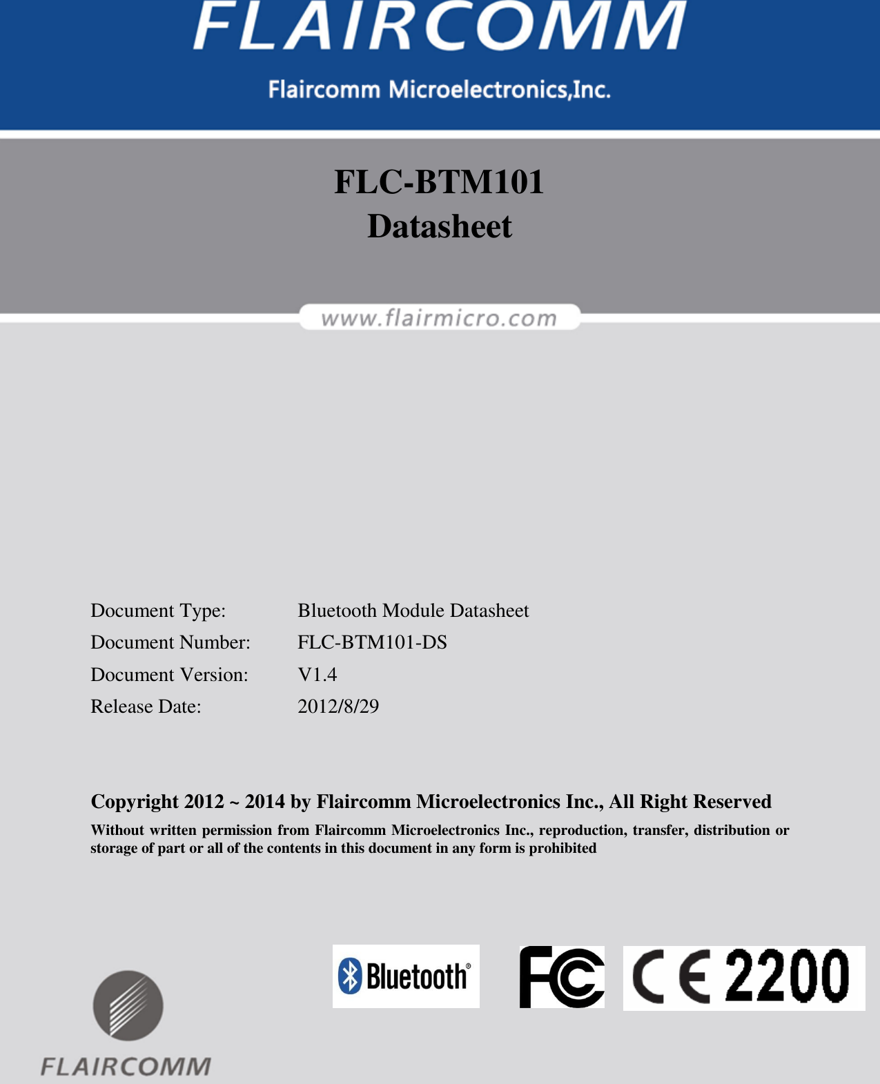                                                                                        FLC-BTM101 Datasheet   Flaircomm Microelectronics Confidential         -1-  FLC-BTM101 Datasheet          Document Type:    Bluetooth Module Datasheet Document Number:  FLC-BTM101-DS Document Version:  V1.4 Release Date:    2012/8/29   Copyright 2012 ~ 2014 by Flaircomm Microelectronics Inc., All Right Reserved Without written permission from Flaircomm Microelectronics Inc., reproduction, transfer, distribution or storage of part or all of the contents in this document in any form is prohibited  