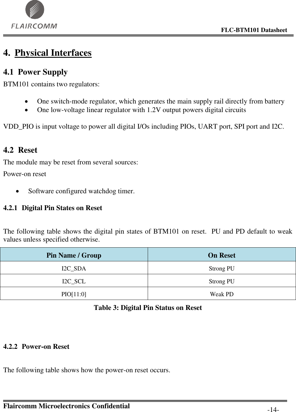                                                                                        FLC-BTM101 Datasheet   Flaircomm Microelectronics Confidential         -14- 4. Physical Interfaces 4.1 Power Supply BTM101 contains two regulators:  One switch-mode regulator, which generates the main supply rail directly from battery  One low-voltage linear regulator with 1.2V output powers digital circuits VDD_PIO is input voltage to power all digital I/Os including PIOs, UART port, SPI port and I2C.    4.2 Reset The module may be reset from several sources:  Power-on reset  Software configured watchdog timer. 4.2.1 Digital Pin States on Reset  The following table shows the digital pin states of BTM101 on reset.  PU and PD default to weak values unless specified otherwise. Pin Name / Group On Reset I2C_SDA Strong PU I2C_SCL Strong PU PIO[11:0] Weak PD Table 3: Digital Pin Status on Reset   4.2.2 Power-on Reset  The following table shows how the power-on reset occurs.  