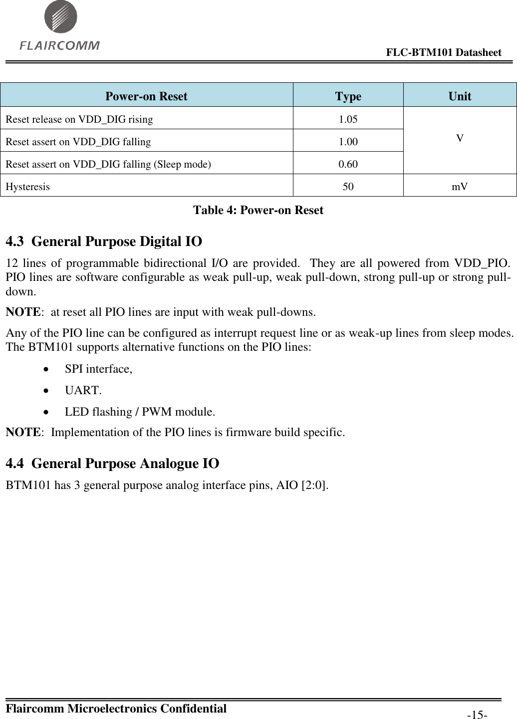                                                                                        FLC-BTM101 Datasheet   Flaircomm Microelectronics Confidential         -15- Power-on Reset Type Unit Reset release on VDD_DIG rising 1.05  V Reset assert on VDD_DIG falling 1.00 Reset assert on VDD_DIG falling (Sleep mode) 0.60 Hysteresis 50 mV Table 4: Power-on Reset 4.3 General Purpose Digital IO 12 lines of programmable bidirectional I/O are provided.  They are all powered from VDD_PIO.  PIO lines are software configurable as weak pull-up, weak pull-down, strong pull-up or strong pull-down. NOTE:  at reset all PIO lines are input with weak pull-downs. Any of the PIO line can be configured as interrupt request line or as weak-up lines from sleep modes. The BTM101 supports alternative functions on the PIO lines:  SPI interface,  UART.  LED flashing / PWM module. NOTE:  Implementation of the PIO lines is firmware build specific. 4.4 General Purpose Analogue IO BTM101 has 3 general purpose analog interface pins, AIO [2:0]. 