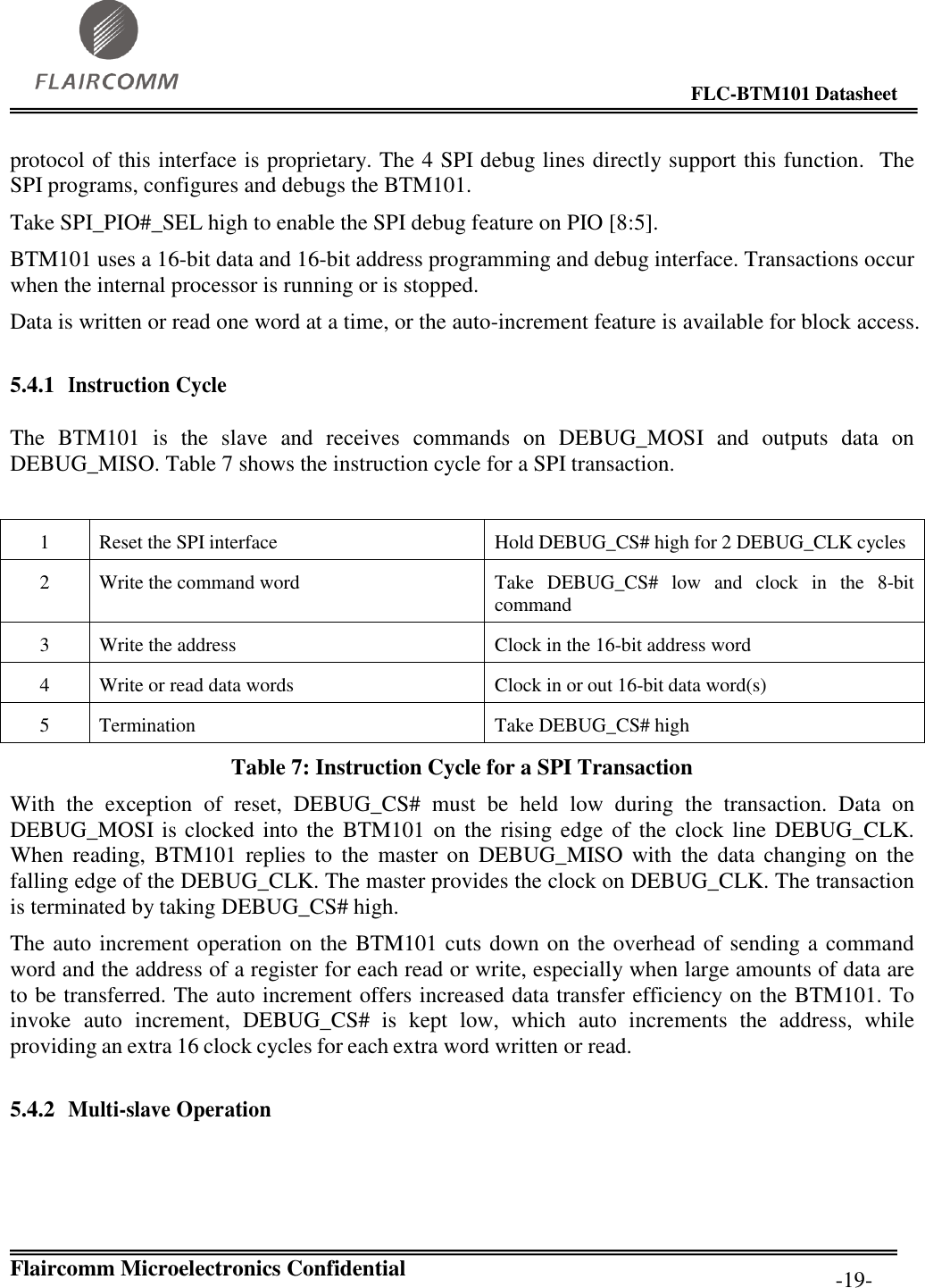                                                                                        FLC-BTM101 Datasheet   Flaircomm Microelectronics Confidential         -19- protocol of this interface is proprietary. The 4 SPI debug lines directly support this function.  The SPI programs, configures and debugs the BTM101.  Take SPI_PIO#_SEL high to enable the SPI debug feature on PIO [8:5]. BTM101 uses a 16-bit data and 16-bit address programming and debug interface. Transactions occur when the internal processor is running or is stopped. Data is written or read one word at a time, or the auto-increment feature is available for block access.  5.4.1 Instruction Cycle  The  BTM101  is  the  slave  and  receives  commands  on  DEBUG_MOSI  and  outputs  data  on DEBUG_MISO. Table 7 shows the instruction cycle for a SPI transaction.  1 Reset the SPI interface Hold DEBUG_CS# high for 2 DEBUG_CLK cycles 2 Write the command word Take  DEBUG_CS#  low  and  clock  in  the  8-bit command 3 Write the address Clock in the 16-bit address word 4 Write or read data words Clock in or out 16-bit data word(s) 5 Termination Take DEBUG_CS# high Table 7: Instruction Cycle for a SPI Transaction With  the  exception  of  reset,  DEBUG_CS#  must  be  held  low  during  the  transaction.  Data  on DEBUG_MOSI is clocked into the  BTM101 on  the rising edge of the  clock line DEBUG_CLK. When  reading,  BTM101  replies  to  the  master  on  DEBUG_MISO  with  the  data  changing  on  the falling edge of the DEBUG_CLK. The master provides the clock on DEBUG_CLK. The transaction is terminated by taking DEBUG_CS# high. The auto increment operation on the BTM101 cuts down on the overhead of sending a command word and the address of a register for each read or write, especially when large amounts of data are to be transferred. The auto increment offers increased data transfer efficiency on the BTM101. To invoke  auto  increment,  DEBUG_CS#  is  kept  low,  which  auto  increments  the  address,  while providing an extra 16 clock cycles for each extra word written or read.  5.4.2 Multi-slave Operation  