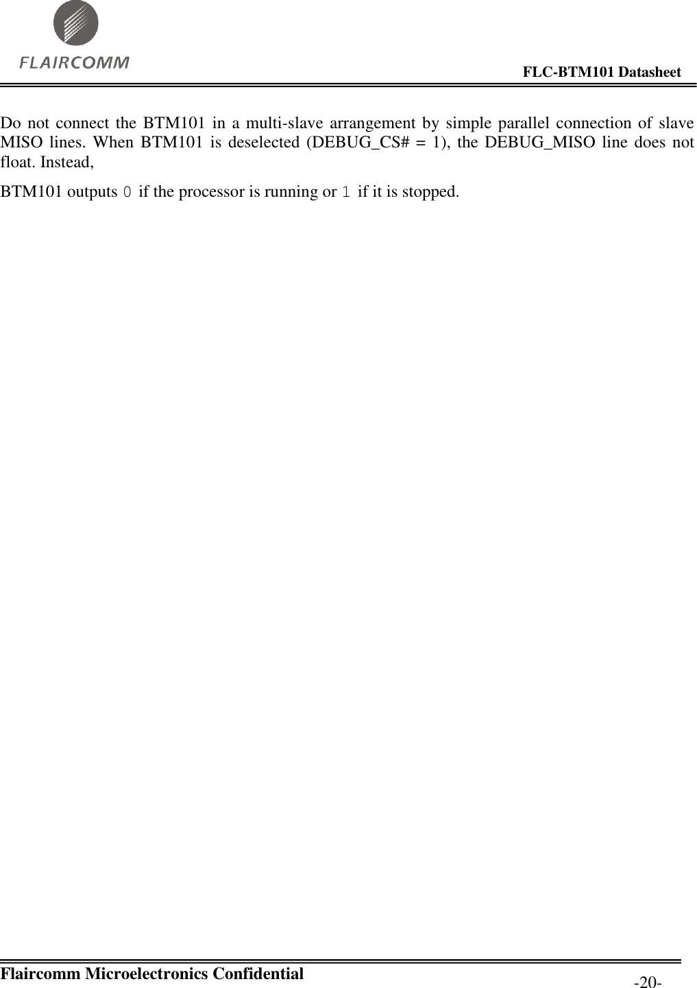                                                                                        FLC-BTM101 Datasheet   Flaircomm Microelectronics Confidential         -20- Do not connect the BTM101 in a multi-slave arrangement by  simple parallel connection of slave MISO lines. When  BTM101 is deselected (DEBUG_CS# = 1), the DEBUG_MISO line does not float. Instead, BTM101 outputs 0 if the processor is running or 1 if it is stopped.  