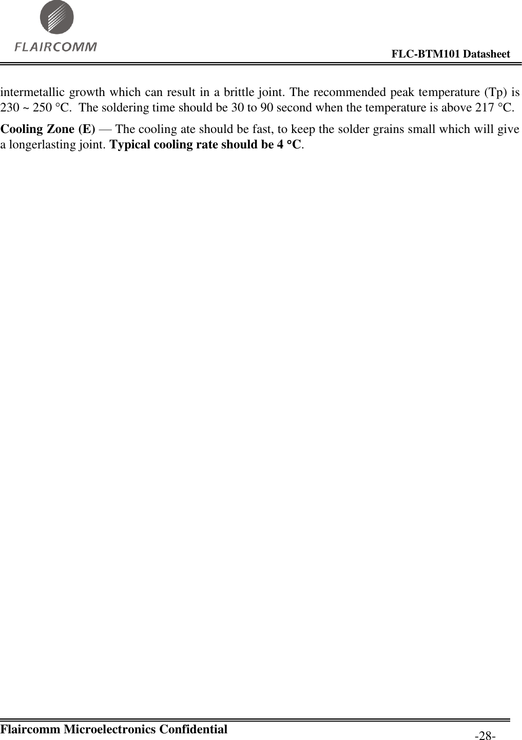                                                                                        FLC-BTM101 Datasheet   Flaircomm Microelectronics Confidential         -28- intermetallic growth which can result in a brittle joint. The recommended peak temperature (Tp) is 230 ~ 250 C.  The soldering time should be 30 to 90 second when the temperature is above 217 C. Cooling Zone (E) — The cooling ate should be fast, to keep the solder grains small which will give a longerlasting joint. Typical cooling rate should be 4 C. 