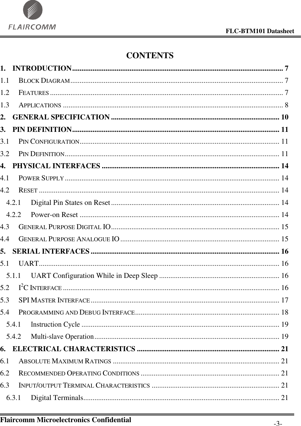                                                                                        FLC-BTM101 Datasheet   Flaircomm Microelectronics Confidential         -3- CONTENTS 1. INTRODUCTION .................................................................................................................. 7 1.1 BLOCK DIAGRAM ................................................................................................................... 7 1.2 FEATURES .............................................................................................................................. 7 1.3 APPLICATIONS ....................................................................................................................... 8 2. GENERAL SPECIFICATION ........................................................................................... 10 3. PIN DEFINITION ................................................................................................................ 11 3.1 PIN CONFIGURATION ............................................................................................................ 11 3.2 PIN DEFINITION .................................................................................................................... 11 4. PHYSICAL INTERFACES ................................................................................................ 14 4.1 POWER SUPPLY .................................................................................................................... 14 4.2 RESET .................................................................................................................................. 14 4.2.1 Digital Pin States on Reset ........................................................................................... 14 4.2.2 Power-on Reset ............................................................................................................ 14 4.3 GENERAL PURPOSE DIGITAL IO ........................................................................................... 15 4.4 GENERAL PURPOSE ANALOGUE IO ...................................................................................... 15 5. SERIAL INTERFACES ...................................................................................................... 16 5.1 UART .................................................................................................................................. 16 5.1.1 UART Configuration While in Deep Sleep ................................................................. 16 5.2 I2C INTERFACE ..................................................................................................................... 16 5.3 SPI MASTER INTERFACE ...................................................................................................... 17 5.4 PROGRAMMING AND DEBUG INTERFACE .............................................................................. 18 5.4.1 Instruction Cycle ........................................................................................................... 19 5.4.2 Multi-slave Operation .................................................................................................... 19 6. ELECTRICAL CHARACTERISTICS ............................................................................. 21 6.1 ABSOLUTE MAXIMUM RATINGS .......................................................................................... 21 6.2 RECOMMENDED OPERATING CONDITIONS ........................................................................... 21 6.3 INPUT/OUTPUT TERMINAL CHARACTERISTICS ..................................................................... 21 6.3.1 Digital Terminals.......................................................................................................... 21 