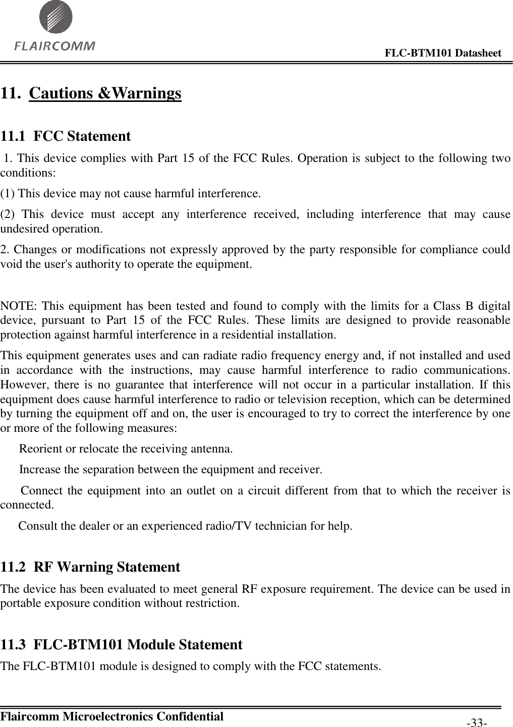                                                                                        FLC-BTM101 Datasheet   Flaircomm Microelectronics Confidential         -33- 11. Cautions &amp;Warnings 11.1 FCC Statement  1. This device complies with Part 15 of the FCC Rules. Operation is subject to the following two conditions:  (1) This device may not cause harmful interference.  (2)  This  device  must  accept  any  interference  received,  including  interference  that  may  cause undesired operation.  2. Changes or modifications not expressly approved by the party responsible for compliance could void the user&apos;s authority to operate the equipment.   NOTE: This equipment has been tested and found to comply with the limits for a Class B digital device,  pursuant  to  Part  15  of  the  FCC  Rules.  These  limits  are  designed  to  provide  reasonable protection against harmful interference in a residential installation.  This equipment generates uses and can radiate radio frequency energy and, if not installed and used in  accordance  with  the  instructions,  may  cause  harmful  interference  to  radio  communications. However, there is no  guarantee that  interference  will not  occur in a particular installation.  If this equipment does cause harmful interference to radio or television reception, which can be determined by turning the equipment off and on, the user is encouraged to try to correct the interference by one or more of the following measures:     Reorient or relocate the receiving antenna.     Increase the separation between the equipment and receiver.     Connect the equipment into an outlet on a circuit different from that to which the receiver is connected.  Consult the dealer or an experienced radio/TV technician for help.  11.2 RF Warning Statement The device has been evaluated to meet general RF exposure requirement. The device can be used in portable exposure condition without restriction. 11.3 FLC-BTM101 Module Statement The FLC-BTM101 module is designed to comply with the FCC statements. 