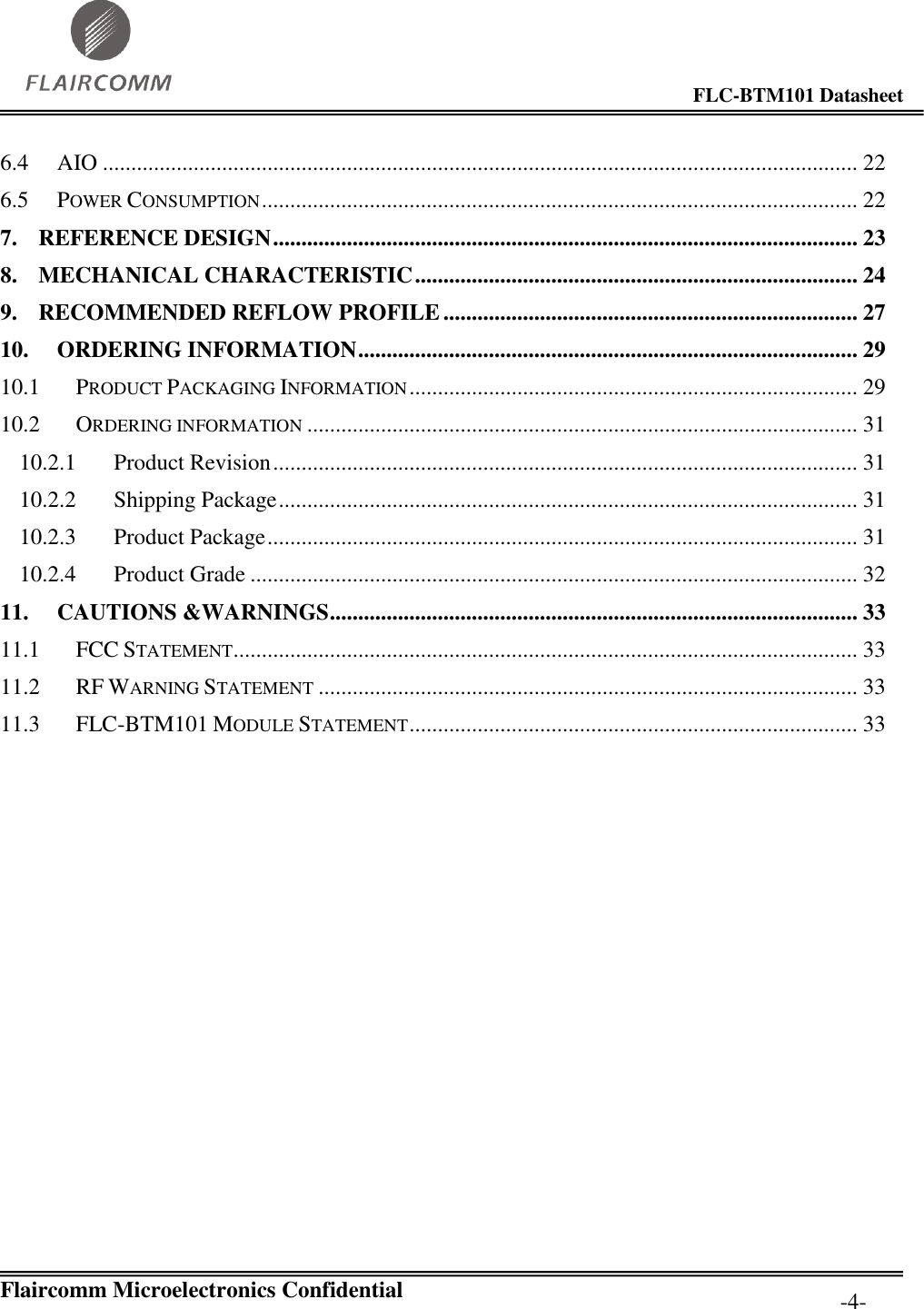                                                                                        FLC-BTM101 Datasheet   Flaircomm Microelectronics Confidential         -4- 6.4 AIO ..................................................................................................................................... 22 6.5 POWER CONSUMPTION ......................................................................................................... 22 7. REFERENCE DESIGN ....................................................................................................... 23 8. MECHANICAL CHARACTERISTIC .............................................................................. 24 9. RECOMMENDED REFLOW PROFILE ......................................................................... 27 10. ORDERING INFORMATION ........................................................................................ 29 10.1 PRODUCT PACKAGING INFORMATION ............................................................................... 29 10.2 ORDERING INFORMATION ................................................................................................. 31 10.2.1 Product Revision ....................................................................................................... 31 10.2.2 Shipping Package ...................................................................................................... 31 10.2.3 Product Package ........................................................................................................ 31 10.2.4 Product Grade ........................................................................................................... 32 11. CAUTIONS &amp;WARNINGS ............................................................................................. 33 11.1 FCC STATEMENT .............................................................................................................. 33 11.2 RF WARNING STATEMENT ............................................................................................... 33 11.3 FLC-BTM101 MODULE STATEMENT ............................................................................... 33             