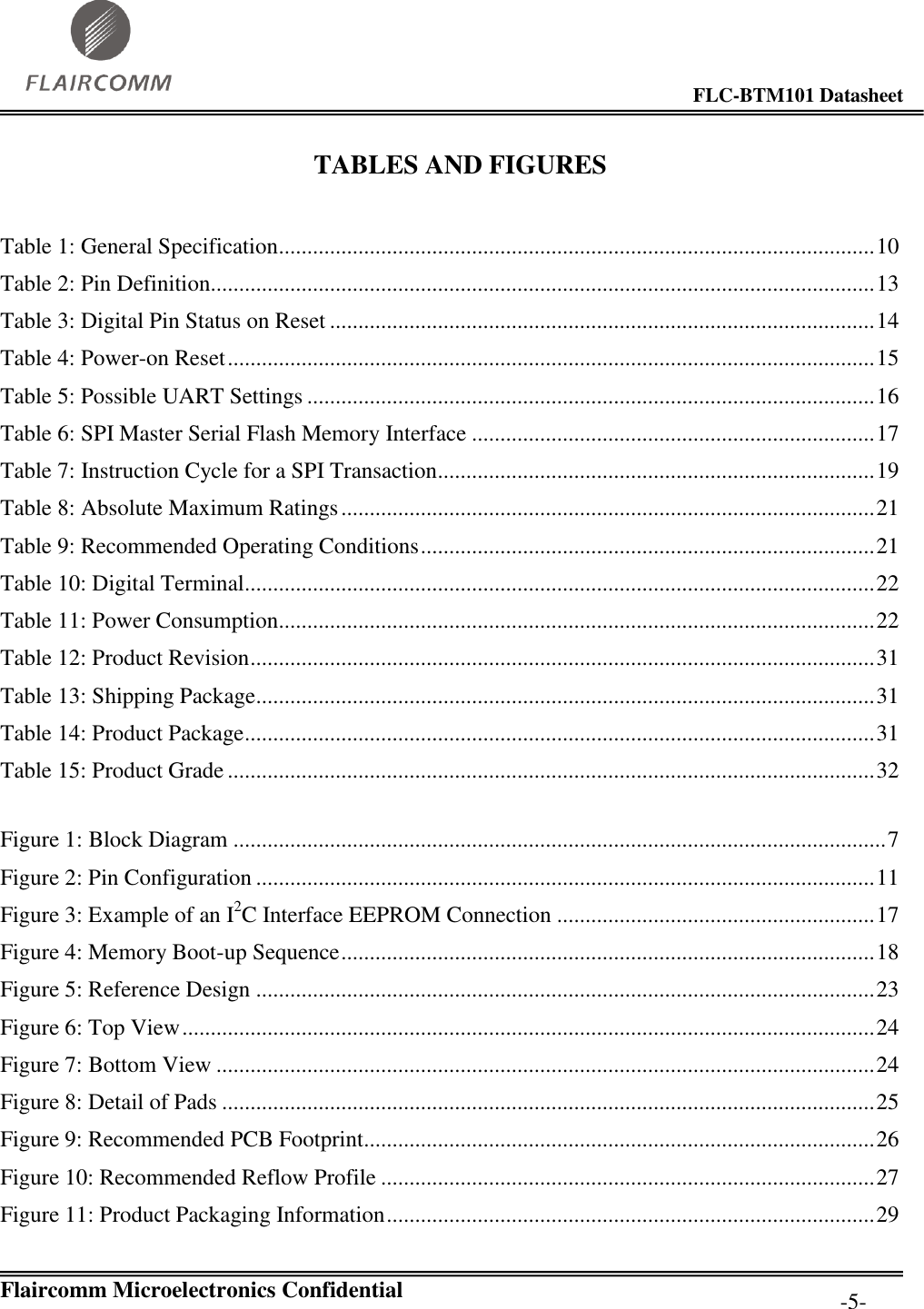                                                                                        FLC-BTM101 Datasheet   Flaircomm Microelectronics Confidential         -5- TABLES AND FIGURES  Table 1: General Specification ......................................................................................................... 10 Table 2: Pin Definition..................................................................................................................... 13 Table 3: Digital Pin Status on Reset ................................................................................................ 14 Table 4: Power-on Reset .................................................................................................................. 15 Table 5: Possible UART Settings .................................................................................................... 16 Table 6: SPI Master Serial Flash Memory Interface ....................................................................... 17 Table 7: Instruction Cycle for a SPI Transaction............................................................................. 19 Table 8: Absolute Maximum Ratings .............................................................................................. 21 Table 9: Recommended Operating Conditions ................................................................................ 21 Table 10: Digital Terminal............................................................................................................... 22 Table 11: Power Consumption......................................................................................................... 22 Table 12: Product Revision .............................................................................................................. 31 Table 13: Shipping Package............................................................................................................. 31 Table 14: Product Package ............................................................................................................... 31 Table 15: Product Grade .................................................................................................................. 32  Figure 1: Block Diagram ................................................................................................................... 7 Figure 2: Pin Configuration ............................................................................................................. 11 Figure 3: Example of an I2C Interface EEPROM Connection ........................................................ 17 Figure 4: Memory Boot-up Sequence .............................................................................................. 18 Figure 5: Reference Design ............................................................................................................. 23 Figure 6: Top View .......................................................................................................................... 24 Figure 7: Bottom View .................................................................................................................... 24 Figure 8: Detail of Pads ................................................................................................................... 25 Figure 9: Recommended PCB Footprint.......................................................................................... 26 Figure 10: Recommended Reflow Profile ....................................................................................... 27 Figure 11: Product Packaging Information ...................................................................................... 29 