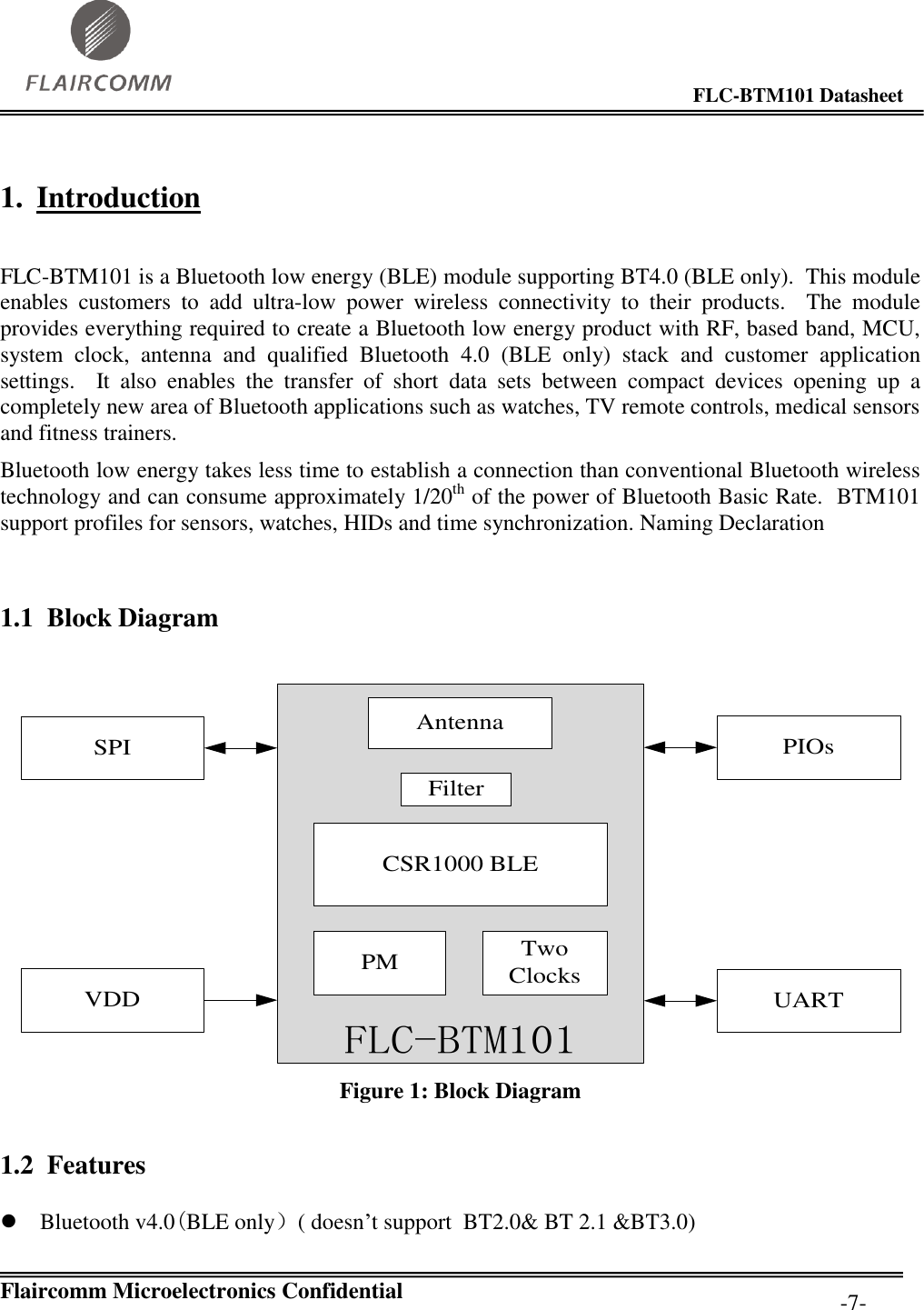                                                                                        FLC-BTM101 Datasheet   Flaircomm Microelectronics Confidential         -7- 1. Introduction  FLC-BTM101 is a Bluetooth low energy (BLE) module supporting BT4.0 (BLE only).  This module enables  customers  to  add  ultra-low  power  wireless  connectivity  to  their  products.    The  module provides everything required to create a Bluetooth low energy product with RF, based band, MCU, system  clock,  antenna  and  qualified  Bluetooth  4.0  (BLE  only)  stack  and  customer  application settings.    It  also  enables  the  transfer  of  short  data  sets  between  compact  devices  opening  up  a completely new area of Bluetooth applications such as watches, TV remote controls, medical sensors and fitness trainers.  Bluetooth low energy takes less time to establish a connection than conventional Bluetooth wireless technology and can consume approximately 1/20th of the power of Bluetooth Basic Rate.  BTM101 support profiles for sensors, watches, HIDs and time synchronization. Naming Declaration  1.1 Block Diagram  UARTPIOsFLC-BTM101PM Two ClocksCSR1000 BLEFilterSPIVDDAntenna Figure 1: Block Diagram 1.2 Features  Bluetooth v4.0(BLE only）( doesn’t support  BT2.0&amp; BT 2.1 &amp;BT3.0) 