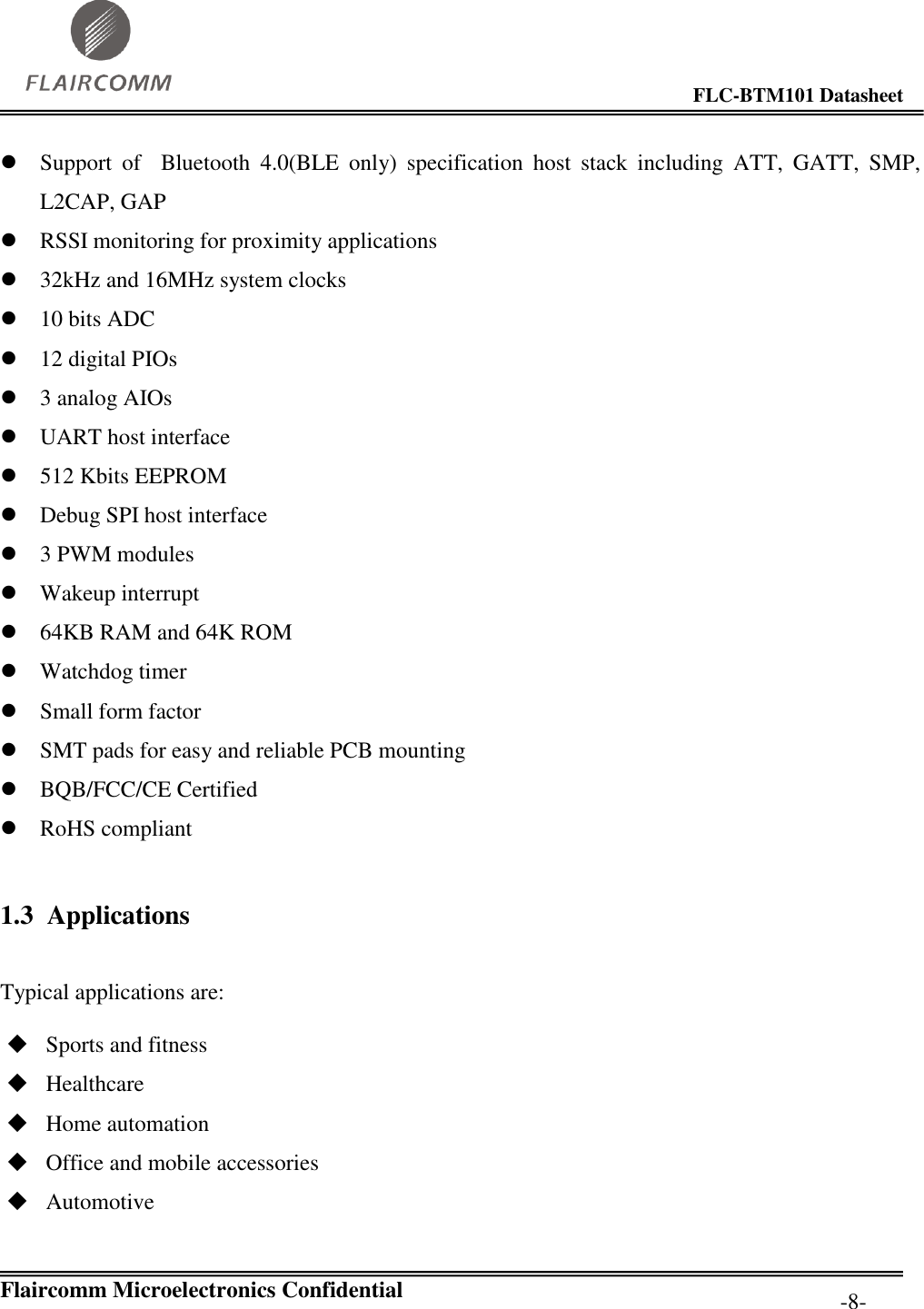                                                                                        FLC-BTM101 Datasheet   Flaircomm Microelectronics Confidential         -8-  Support  of    Bluetooth  4.0(BLE  only)  specification  host  stack  including  ATT,  GATT,  SMP, L2CAP, GAP  RSSI monitoring for proximity applications  32kHz and 16MHz system clocks  10 bits ADC  12 digital PIOs  3 analog AIOs  UART host interface  512 Kbits EEPROM  Debug SPI host interface  3 PWM modules  Wakeup interrupt  64KB RAM and 64K ROM  Watchdog timer  Small form factor  SMT pads for easy and reliable PCB mounting  BQB/FCC/CE Certified  RoHS compliant 1.3 Applications  Typical applications are:  Sports and fitness  Healthcare  Home automation  Office and mobile accessories  Automotive 