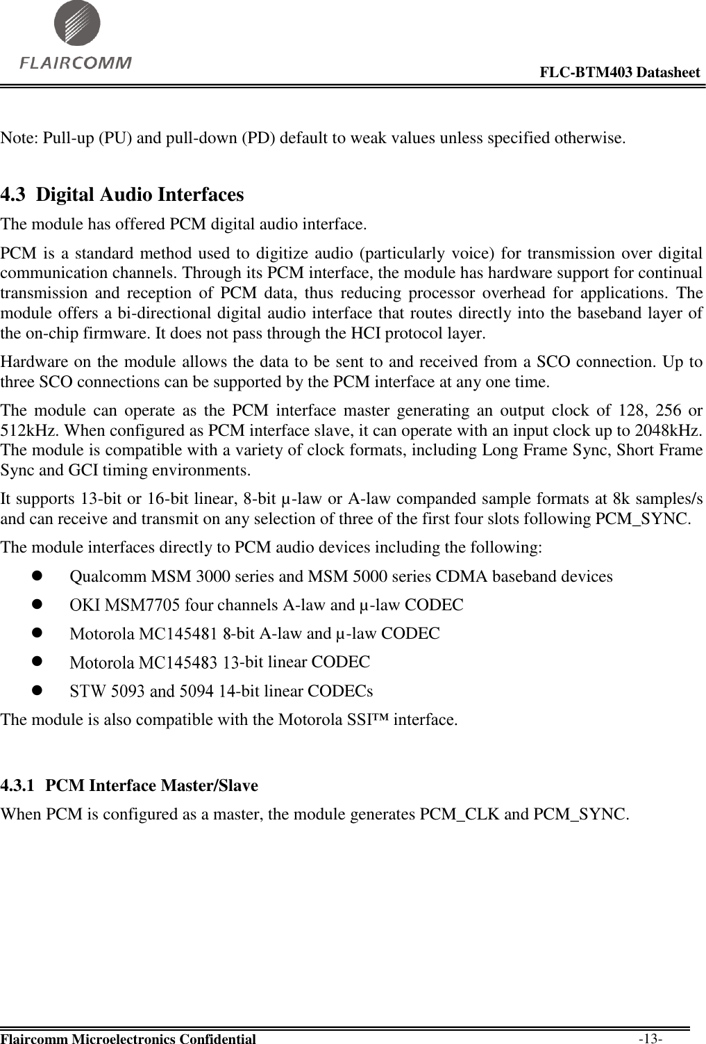                                                                                                            FLC-BTM403 Datasheet  Flaircomm Microelectronics Confidential        -13-  Note: Pull-up (PU) and pull-down (PD) default to weak values unless specified otherwise. 4.3 Digital Audio Interfaces The module has offered PCM digital audio interface. PCM is a standard method used to digitize audio (particularly voice) for transmission over digital communication channels. Through its PCM interface, the module has hardware support for continual transmission  and  reception  of  PCM  data,  thus  reducing  processor  overhead  for  applications.  The module offers a bi-directional digital audio interface that routes directly into the baseband layer of the on-chip firmware. It does not pass through the HCI protocol layer. Hardware on the module allows the data to be sent to and received from a SCO connection. Up to three SCO connections can be supported by the PCM interface at any one time. The  module  can  operate  as  the  PCM  interface master  generating  an  output  clock  of  128,  256 or 512kHz. When configured as PCM interface slave, it can operate with an input clock up to 2048kHz. The module is compatible with a variety of clock formats, including Long Frame Sync, Short Frame Sync and GCI timing environments. It supports 13-bit or 16-bit linear, 8-bit µ-law or A-law companded sample formats at 8k samples/s and can receive and transmit on any selection of three of the first four slots following PCM_SYNC.  The module interfaces directly to PCM audio devices including the following:  Qualcomm MSM 3000 series and MSM 5000 series CDMA baseband devices  channels A-law and µ-law CODEC  -bit A-law and µ-law CODEC  -bit linear CODEC  -bit linear CODECs The module is also compatible with the Motorola SSI™ interface.  4.3.1 PCM Interface Master/Slave When PCM is configured as a master, the module generates PCM_CLK and PCM_SYNC. 