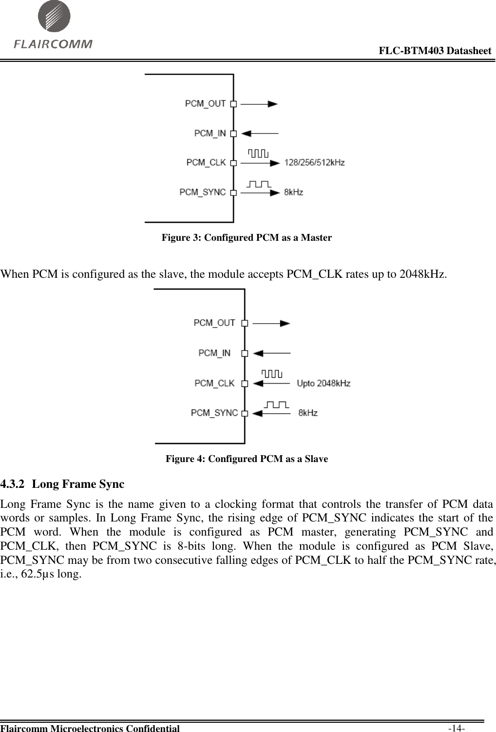                                                                                                            FLC-BTM403 Datasheet  Flaircomm Microelectronics Confidential        -14-  Figure 3: Configured PCM as a Master  When PCM is configured as the slave, the module accepts PCM_CLK rates up to 2048kHz.  Figure 4: Configured PCM as a Slave 4.3.2 Long Frame Sync Long Frame Sync is  the name given to a clocking format that  controls  the  transfer of  PCM  data words or samples. In Long Frame Sync, the rising edge of PCM_SYNC indicates the start of the PCM  word.  When  the  module  is  configured  as  PCM  master,  generating  PCM_SYNC  and PCM_CLK,  then  PCM_SYNC  is  8-bits  long.  When  the  module  is  configured  as  PCM  Slave, PCM_SYNC may be from two consecutive falling edges of PCM_CLK to half the PCM_SYNC rate, i.e., 62.5µs long.  