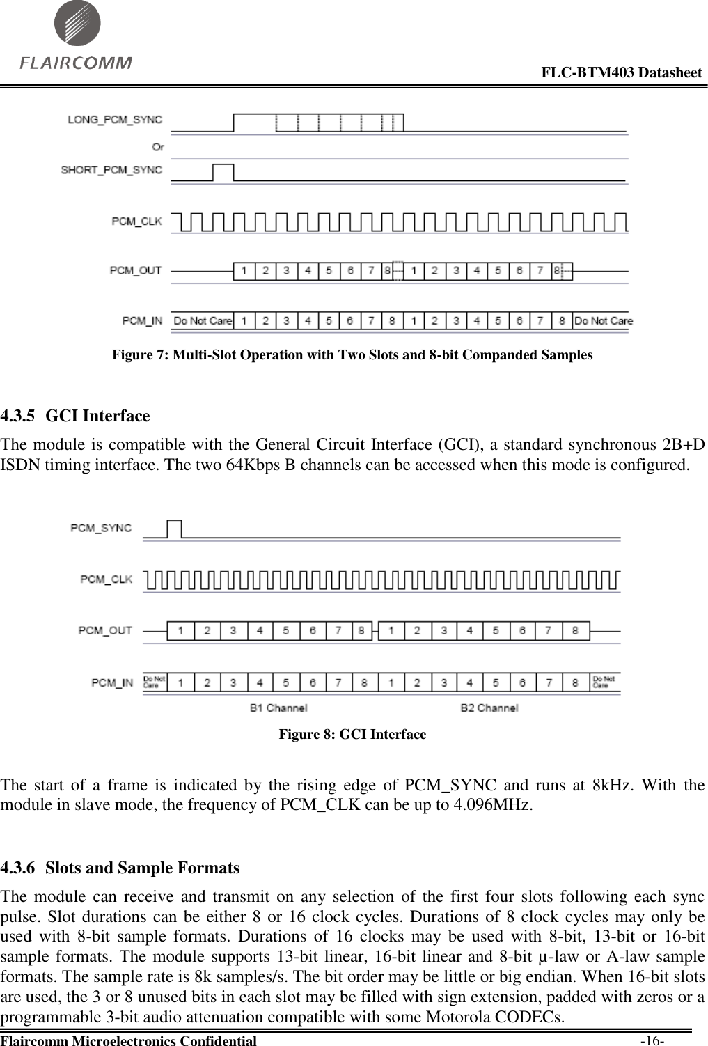                                                                                                            FLC-BTM403 Datasheet  Flaircomm Microelectronics Confidential        -16-  Figure 7: Multi-Slot Operation with Two Slots and 8-bit Companded Samples  4.3.5 GCI Interface The module is compatible with the General Circuit Interface (GCI), a standard synchronous 2B+D ISDN timing interface. The two 64Kbps B channels can be accessed when this mode is configured.   Figure 8: GCI Interface  The start of  a  frame  is  indicated by the  rising edge of  PCM_SYNC  and  runs at  8kHz.  With  the module in slave mode, the frequency of PCM_CLK can be up to 4.096MHz.  4.3.6 Slots and Sample Formats The module  can receive and transmit on any selection  of the  first four slots  following each sync pulse. Slot durations can be either 8 or 16 clock cycles. Durations of 8 clock cycles may only be used  with  8-bit  sample formats.  Durations  of  16  clocks  may  be  used  with  8-bit,  13-bit  or  16-bit sample formats. The module supports 13-bit linear, 16-bit linear and 8-bit µ-law or A-law sample formats. The sample rate is 8k samples/s. The bit order may be little or big endian. When 16-bit slots are used, the 3 or 8 unused bits in each slot may be filled with sign extension, padded with zeros or a programmable 3-bit audio attenuation compatible with some Motorola CODECs. 