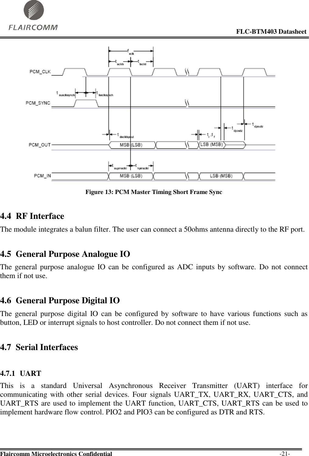                                                                                                            FLC-BTM403 Datasheet  Flaircomm Microelectronics Confidential        -21-  Figure 13: PCM Master Timing Short Frame Sync 4.4 RF Interface The module integrates a balun filter. The user can connect a 50ohms antenna directly to the RF port. 4.5 General Purpose Analogue IO The general purpose analogue IO can be  configured as ADC inputs by software.  Do not  connect them if not use. 4.6 General Purpose Digital IO The  general  purpose  digital  IO  can  be  configured  by software  to  have  various  functions  such  as button, LED or interrupt signals to host controller. Do not connect them if not use. 4.7 Serial Interfaces  4.7.1 UART This  is  a  standard  Universal  Asynchronous  Receiver  Transmitter  (UART)  interface  for communicating with  other  serial  devices.  Four  signals UART_TX, UART_RX,  UART_CTS,  and UART_RTS are used to implement the UART function, UART_CTS, UART_RTS can be used to implement hardware flow control. PIO2 and PIO3 can be configured as DTR and RTS.    