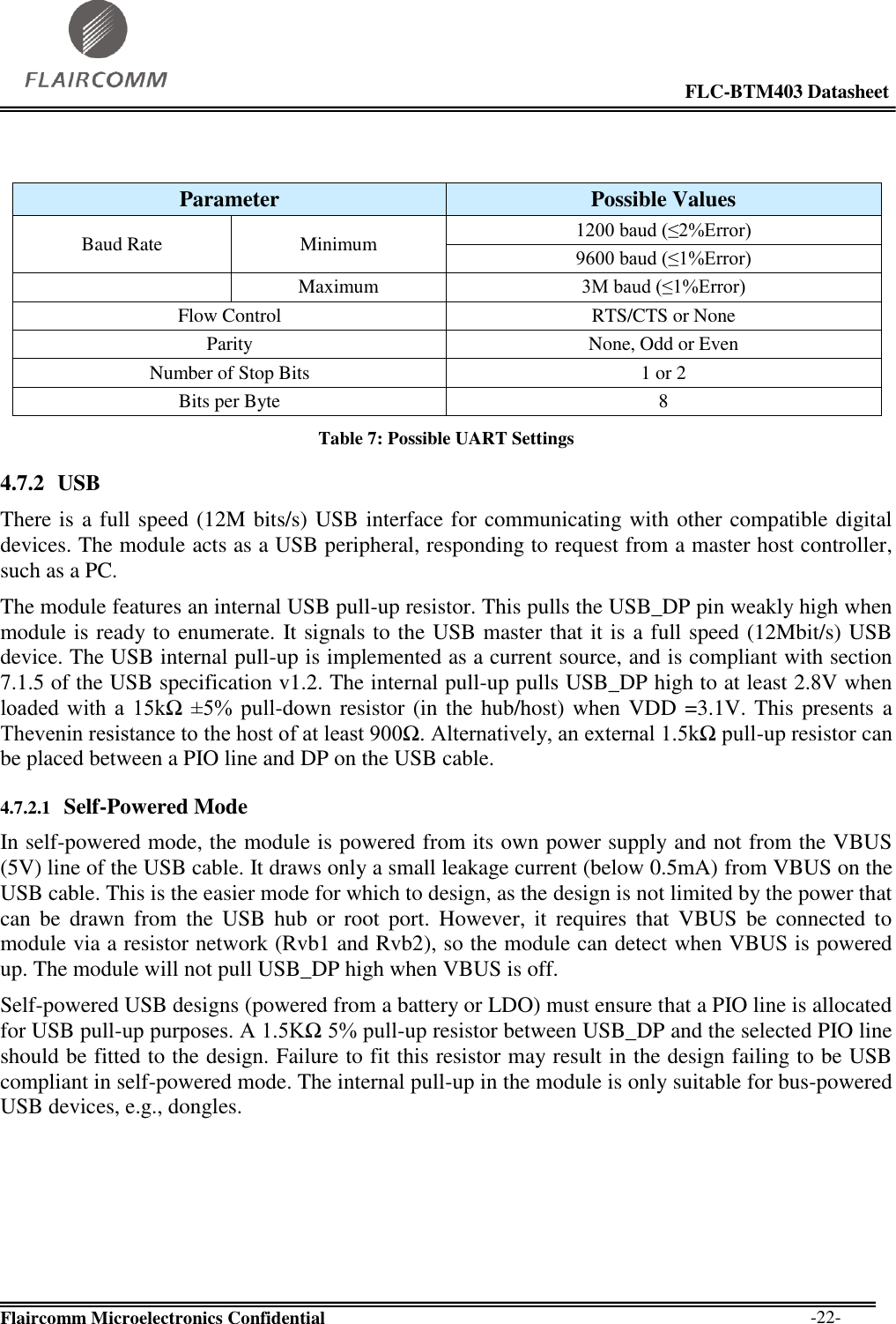                                                                                                            FLC-BTM403 Datasheet  Flaircomm Microelectronics Confidential        -22-   Table 7: Possible UART Settings 4.7.2 USB  There is a full speed (12M bits/s) USB interface for communicating with other compatible digital devices. The module acts as a USB peripheral, responding to request from a master host controller, such as a PC. The module features an internal USB pull-up resistor. This pulls the USB_DP pin weakly high when module is ready to enumerate. It signals to the USB master that it is a full speed (12Mbit/s) USB device. The USB internal pull-up is implemented as a current source, and is compliant with section 7.1.5 of the USB specification v1.2. The internal pull-up pulls USB_DP high to at least 2.8V when loaded  with  a  15kΩ  ±5%  pull-down resistor (in the hub/host) when VDD =3.1V. This presents a Thevenin resistance to the host of at least 900Ω. Alternatively, an external 1.5kΩ pull-up resistor can be placed between a PIO line and DP on the USB cable.  4.7.2.1 Self-Powered Mode In self-powered mode, the module is powered from its own power supply and not from the VBUS (5V) line of the USB cable. It draws only a small leakage current (below 0.5mA) from VBUS on the USB cable. This is the easier mode for which to design, as the design is not limited by the power that can  be  drawn  from  the  USB  hub  or  root  port.  However,  it  requires  that  VBUS  be  connected  to module via a resistor network (Rvb1 and Rvb2), so the module can detect when VBUS is powered up. The module will not pull USB_DP high when VBUS is off. Self-powered USB designs (powered from a battery or LDO) must ensure that a PIO line is allocated for USB pull-up purposes. A 1.5KΩ 5% pull-up resistor between USB_DP and the selected PIO line should be fitted to the design. Failure to fit this resistor may result in the design failing to be USB compliant in self-powered mode. The internal pull-up in the module is only suitable for bus-powered USB devices, e.g., dongles.  Parameter Possible Values Baud Rate Minimum 1200 baud (≤2%Error) 9600 baud (≤1%Error)  Maximum 3M baud (≤1%Error) Flow Control RTS/CTS or None Parity None, Odd or Even Number of Stop Bits 1 or 2 Bits per Byte 8 