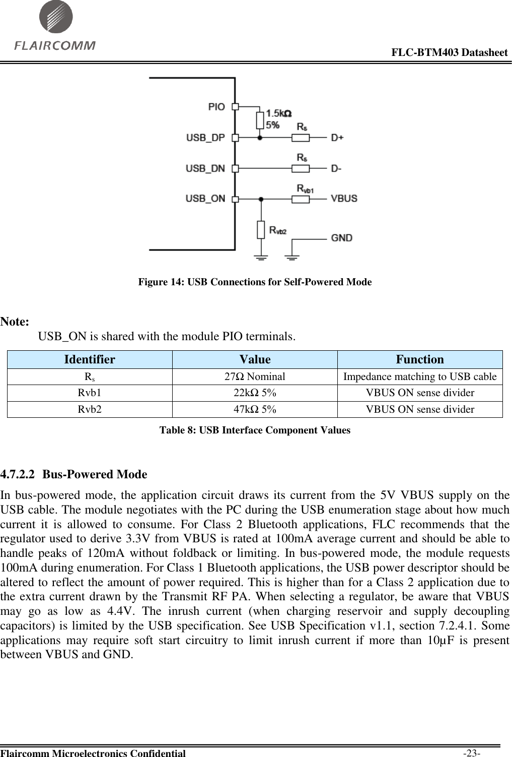                                                                                                            FLC-BTM403 Datasheet  Flaircomm Microelectronics Confidential        -23-  Figure 14: USB Connections for Self-Powered Mode  Note: USB_ON is shared with the module PIO terminals. Identifier Value Function Rs 27Ω Nominal Impedance matching to USB cable Rvb1 22kΩ 5% VBUS ON sense divider Rvb2 47kΩ 5% VBUS ON sense divider Table 8: USB Interface Component Values  4.7.2.2 Bus-Powered Mode In bus-powered mode, the application circuit draws its current from the 5V VBUS supply on the USB cable. The module negotiates with the PC during the USB enumeration stage about how much current  it  is  allowed  to  consume.  For  Class  2  Bluetooth  applications,  FLC  recommends  that  the regulator used to derive 3.3V from VBUS is rated at 100mA average current and should be able to handle peaks of 120mA without foldback or limiting. In bus-powered mode, the module requests 100mA during enumeration. For Class 1 Bluetooth applications, the USB power descriptor should be altered to reflect the amount of power required. This is higher than for a Class 2 application due to the extra current drawn by the Transmit RF PA. When selecting a regulator, be aware that VBUS may  go  as  low  as  4.4V.  The  inrush  current  (when  charging  reservoir  and  supply  decoupling capacitors) is limited by the USB specification. See USB Specification v1.1, section 7.2.4.1. Some applications  may  require  soft  start  circuitry  to  limit  inrush  current  if  more  than  10µF  is  present between VBUS and GND.  