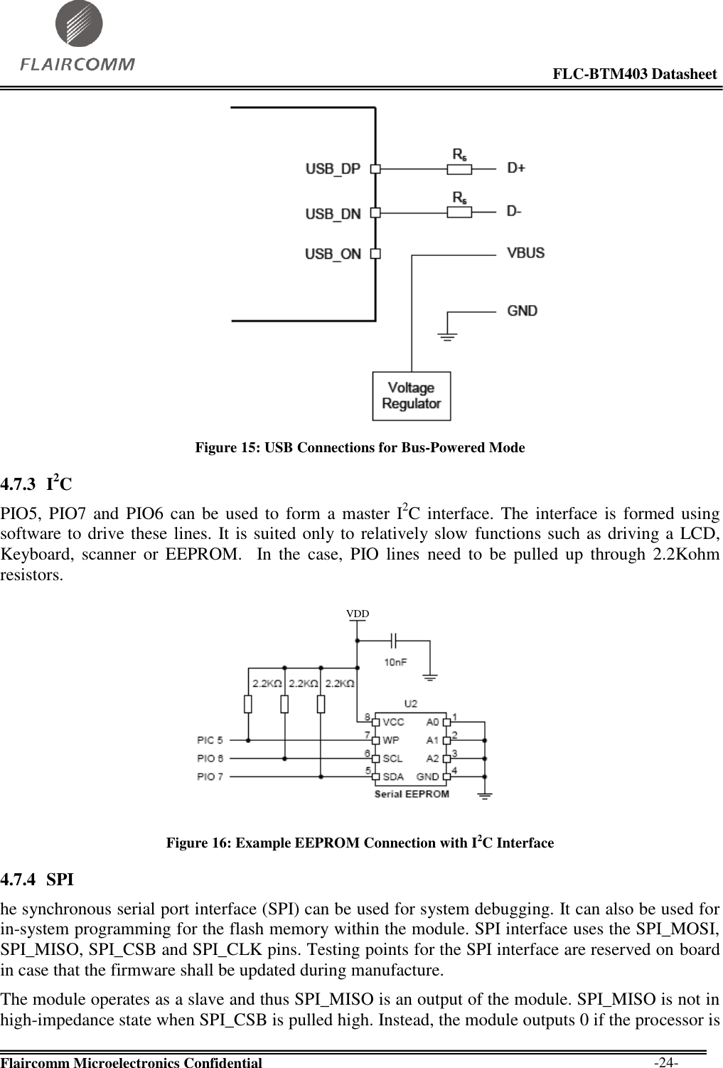                                                                                                            FLC-BTM403 Datasheet  Flaircomm Microelectronics Confidential        -24-  Figure 15: USB Connections for Bus-Powered Mode 4.7.3 I2C PIO5, PIO7  and PIO6 can be used to  form  a master  I2C interface.  The  interface is  formed using software to drive these lines. It is suited only to relatively slow  functions such as driving a LCD, Keyboard,  scanner  or  EEPROM.    In  the  case,  PIO  lines  need  to  be  pulled  up  through  2.2Kohm resistors.  VDD Figure 16: Example EEPROM Connection with I2C Interface 4.7.4 SPI  he synchronous serial port interface (SPI) can be used for system debugging. It can also be used for in-system programming for the flash memory within the module. SPI interface uses the SPI_MOSI, SPI_MISO, SPI_CSB and SPI_CLK pins. Testing points for the SPI interface are reserved on board in case that the firmware shall be updated during manufacture. The module operates as a slave and thus SPI_MISO is an output of the module. SPI_MISO is not in high-impedance state when SPI_CSB is pulled high. Instead, the module outputs 0 if the processor is 