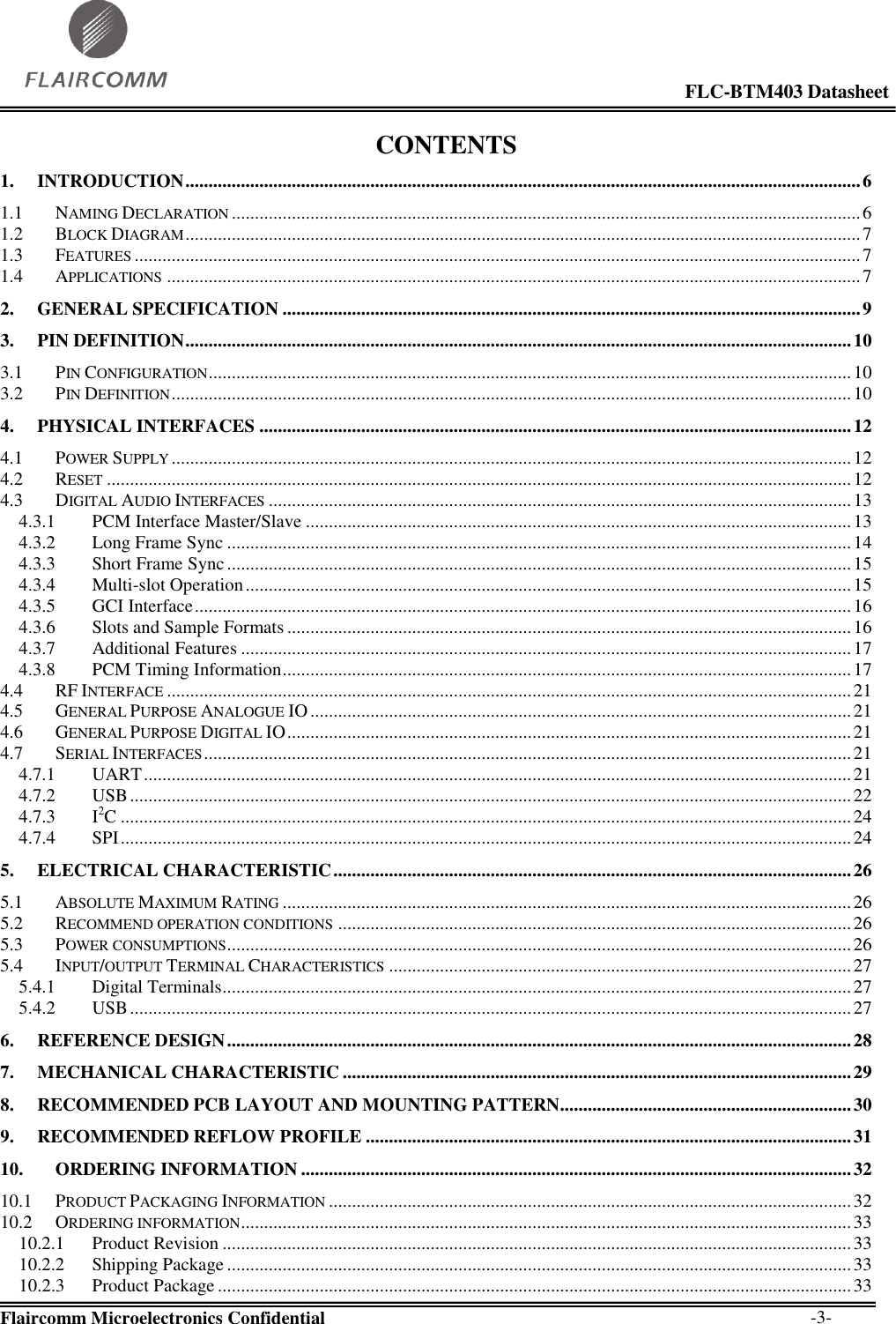                                                                                                            FLC-BTM403 Datasheet  Flaircomm Microelectronics Confidential        -3- CONTENTS 1. INTRODUCTION .................................................................................................................................................. 6 1.1 NAMING DECLARATION ........................................................................................................................................ 6 1.2 BLOCK DIAGRAM .................................................................................................................................................. 7 1.3 FEATURES ............................................................................................................................................................. 7 1.4 APPLICATIONS ...................................................................................................................................................... 7 2. GENERAL SPECIFICATION ............................................................................................................................. 9 3. PIN DEFINITION ................................................................................................................................................ 10 3.1 PIN CONFIGURATION ........................................................................................................................................... 10 3.2 PIN DEFINITION ................................................................................................................................................... 10 4. PHYSICAL INTERFACES ................................................................................................................................ 12 4.1 POWER SUPPLY ................................................................................................................................................... 12 4.2 RESET ................................................................................................................................................................. 12 4.3 DIGITAL AUDIO INTERFACES .............................................................................................................................. 13 4.3.1 PCM Interface Master/Slave ...................................................................................................................... 13 4.3.2 Long Frame Sync ....................................................................................................................................... 14 4.3.3 Short Frame Sync ....................................................................................................................................... 15 4.3.4 Multi-slot Operation ................................................................................................................................... 15 4.3.5 GCI Interface .............................................................................................................................................. 16 4.3.6 Slots and Sample Formats .......................................................................................................................... 16 4.3.7 Additional Features .................................................................................................................................... 17 4.3.8 PCM Timing Information ........................................................................................................................... 17 4.4 RF INTERFACE .................................................................................................................................................... 21 4.5 GENERAL PURPOSE ANALOGUE IO ..................................................................................................................... 21 4.6 GENERAL PURPOSE DIGITAL IO .......................................................................................................................... 21 4.7 SERIAL INTERFACES ............................................................................................................................................ 21 4.7.1 UART ......................................................................................................................................................... 21 4.7.2 USB ............................................................................................................................................................ 22 4.7.3 I2C .............................................................................................................................................................. 24 4.7.4 SPI .............................................................................................................................................................. 24 5. ELECTRICAL CHARACTERISTIC ................................................................................................................ 26 5.1 ABSOLUTE MAXIMUM RATING ........................................................................................................................... 26 5.2 RECOMMEND OPERATION CONDITIONS ............................................................................................................... 26 5.3 POWER CONSUMPTIONS ....................................................................................................................................... 26 5.4 INPUT/OUTPUT TERMINAL CHARACTERISTICS .................................................................................................... 27 5.4.1 Digital Terminals ........................................................................................................................................ 27 5.4.2 USB ............................................................................................................................................................ 27 6. REFERENCE DESIGN ....................................................................................................................................... 28 7. MECHANICAL CHARACTERISTIC .............................................................................................................. 29 8. RECOMMENDED PCB LAYOUT AND MOUNTING PATTERN............................................................... 30 9. RECOMMENDED REFLOW PROFILE ......................................................................................................... 31 10. ORDERING INFORMATION ....................................................................................................................... 32 10.1 PRODUCT PACKAGING INFORMATION ................................................................................................................. 32 10.2 ORDERING INFORMATION .................................................................................................................................... 33 10.2.1 Product Revision ........................................................................................................................................ 33 10.2.2 Shipping Package ....................................................................................................................................... 33 10.2.3 Product Package ......................................................................................................................................... 33 