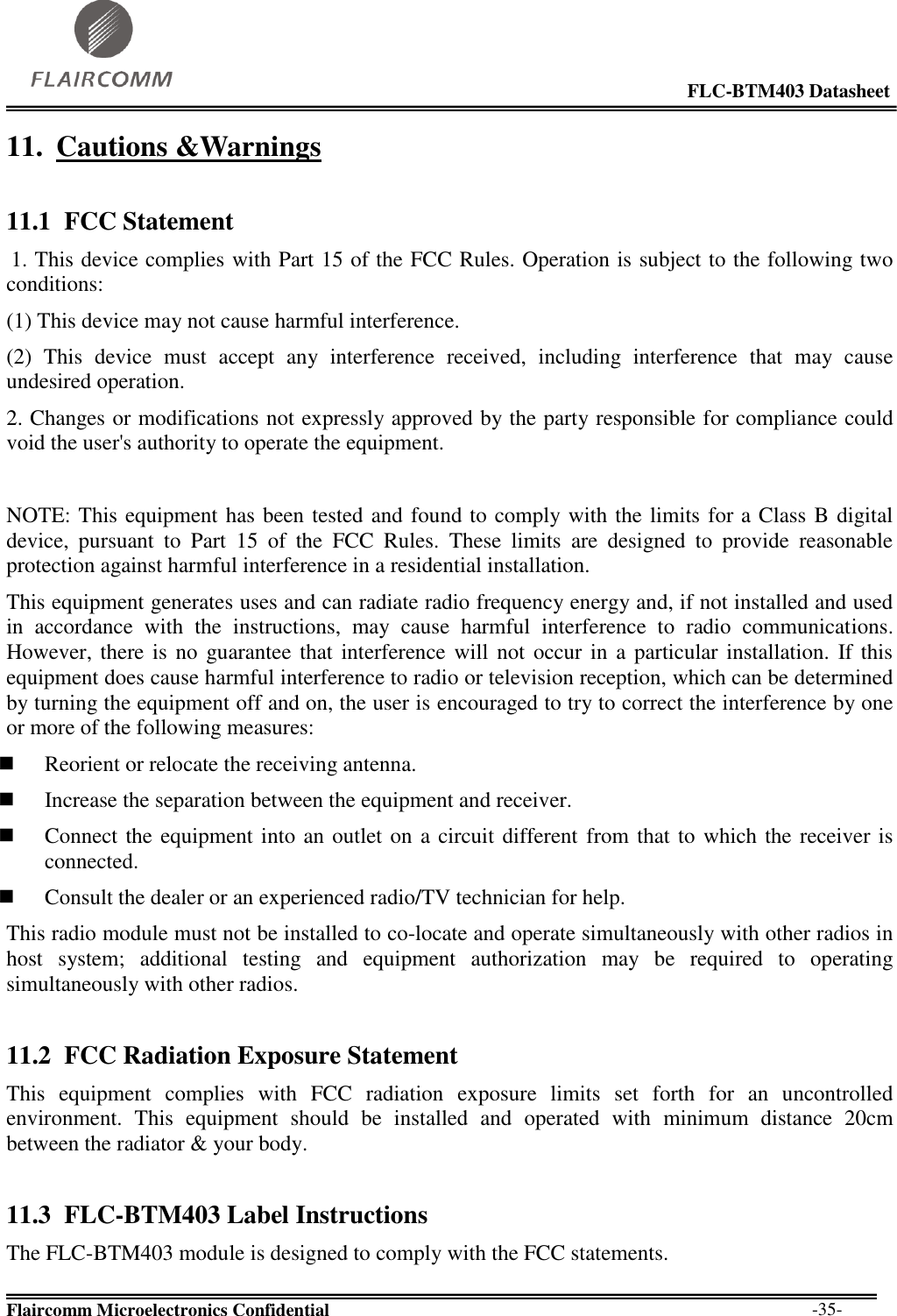                                                                                                            FLC-BTM403 Datasheet  Flaircomm Microelectronics Confidential        -35- 11. Cautions &amp;Warnings 11.1 FCC Statement  1. This device complies with Part 15 of the FCC Rules. Operation is subject to the following two conditions:  (1) This device may not cause harmful interference.  (2)  This  device  must  accept  any  interference  received,  including  interference  that  may  cause undesired operation.  2. Changes or modifications not expressly approved by the party responsible for compliance could void the user&apos;s authority to operate the equipment.   NOTE: This equipment has been tested and found to comply with the limits for a Class B digital device,  pursuant  to  Part  15  of  the  FCC  Rules.  These  limits  are  designed  to  provide  reasonable protection against harmful interference in a residential installation.  This equipment generates uses and can radiate radio frequency energy and, if not installed and used in  accordance  with  the  instructions,  may  cause  harmful  interference  to  radio  communications. However, there is  no  guarantee that interference will  not  occur in  a particular installation.  If this equipment does cause harmful interference to radio or television reception, which can be determined by turning the equipment off and on, the user is encouraged to try to correct the interference by one or more of the following measures:   Reorient or relocate the receiving antenna.   Increase the separation between the equipment and receiver.   Connect the equipment into an outlet on a circuit different from that to which the receiver is connected.   Consult the dealer or an experienced radio/TV technician for help.  This radio module must not be installed to co-locate and operate simultaneously with other radios in host  system;  additional  testing  and  equipment  authorization  may  be  required  to  operating simultaneously with other radios. 11.2 FCC Radiation Exposure Statement This  equipment  complies  with  FCC  radiation  exposure  limits  set  forth  for  an  uncontrolled environment.  This  equipment  should  be  installed  and  operated  with  minimum  distance  20cm between the radiator &amp; your body. 11.3 FLC-BTM403 Label Instructions The FLC-BTM403 module is designed to comply with the FCC statements. 