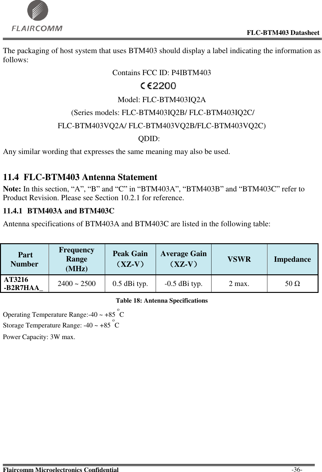                                                                                                            FLC-BTM403 Datasheet  Flaircomm Microelectronics Confidential        -36- The packaging of host system that uses BTM403 should display a label indicating the information as follows: Contains FCC ID: P4IBTM403  Model: FLC-BTM403IQ2A  (Series models: FLC-BTM403IQ2B/ FLC-BTM403IQ2C/ FLC-BTM403VQ2A/ FLC-BTM403VQ2B/FLC-BTM403VQ2C)                                                                      QDID: Any similar wording that expresses the same meaning may also be used. 11.4 FLC-BTM403 Antenna Statement Note: In this section, “A”, “B” and “C” in “BTM403A”, “BTM403B” and “BTM403C” refer to Product Revision. Please see Section 10.2.1 for reference. 11.4.1 BTM403A and BTM403C Antenna specifications of BTM403A and BTM403C are listed in the following table:   Part Number  Frequency Range  (MHz)  Peak Gain  （XZ-V）  Average Gain  （XZ-V）  VSWR  Impedance  AT3216  -B2R7HAA_  2400 ~ 2500  0.5 dBi typ.  -0.5 dBi typ.  2 max.  50 Ω  Table 18: Antenna Specifications Operating Temperature Range:-40 ~ +85 oC  Storage Temperature Range: -40 ~ +85 oC  Power Capacity: 3W max.            