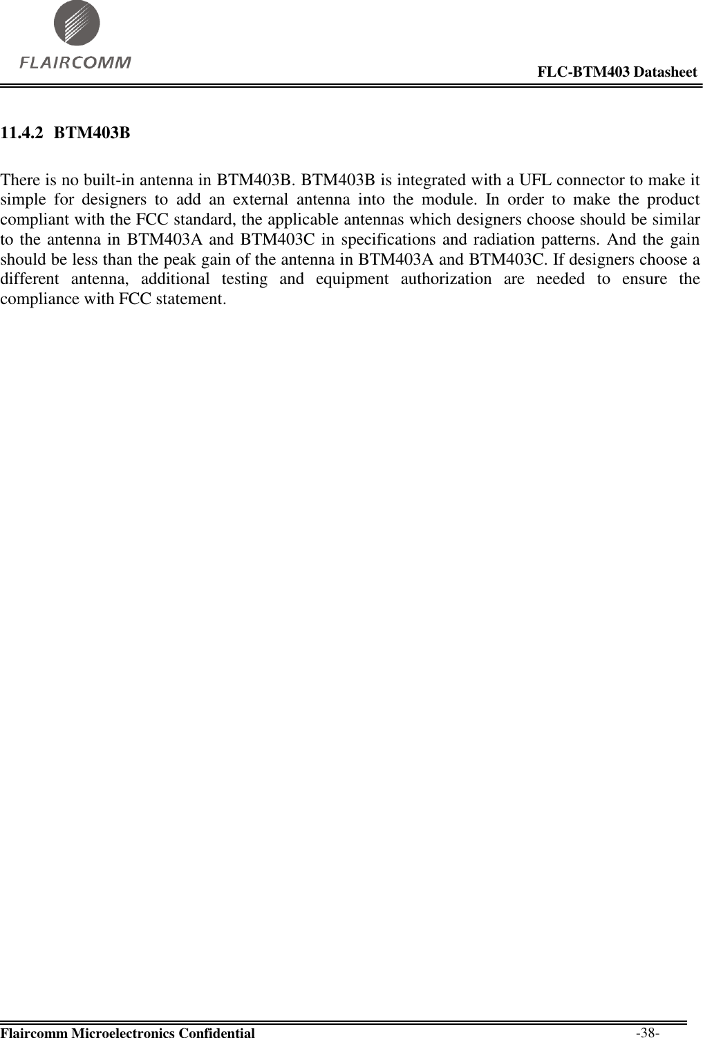                                                                                                            FLC-BTM403 Datasheet  Flaircomm Microelectronics Confidential        -38-  11.4.2 BTM403B  There is no built-in antenna in BTM403B. BTM403B is integrated with a UFL connector to make it simple  for  designers  to  add  an  external  antenna  into  the  module.  In  order  to  make  the  product compliant with the FCC standard, the applicable antennas which designers choose should be similar to the antenna in BTM403A and BTM403C in specifications and radiation patterns. And the gain should be less than the peak gain of the antenna in BTM403A and BTM403C. If designers choose a different  antenna,  additional  testing  and  equipment  authorization  are  needed  to  ensure  the compliance with FCC statement.  