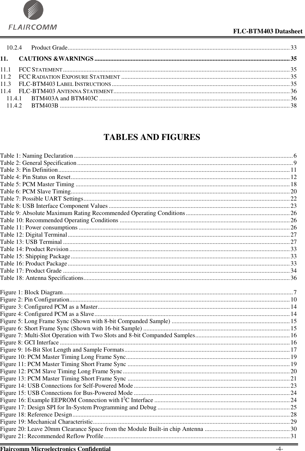                                                                                                            FLC-BTM403 Datasheet  Flaircomm Microelectronics Confidential        -4- 10.2.4 Product Grade ............................................................................................................................................. 33 11. CAUTIONS &amp;WARNINGS ............................................................................................................................ 35 11.1 FCC STATEMENT ................................................................................................................................................ 35 11.2 FCC RADIATION EXPOSURE STATEMENT ........................................................................................................... 35 11.3 FLC-BTM403 LABEL INSTRUCTIONS ................................................................................................................. 35 11.4 FLC-BTM403 ANTENNA STATEMENT ................................................................................................................ 36 11.4.1 BTM403A and BTM403C ......................................................................................................................... 36 11.4.2 BTM403B .................................................................................................................................................. 38    TABLES AND FIGURES  Table 1: Naming Declaration ........................................................................................................................................... 6 Table 2: General Specification ......................................................................................................................................... 9 Table 3: Pin Definition ................................................................................................................................................... 11 Table 4: Pin Status on Reset ........................................................................................................................................... 12 Table 5: PCM Master Timing ........................................................................................................................................ 18 Table 6: PCM Slave Timing ........................................................................................................................................... 20 Table 7: Possible UART Settings ................................................................................................................................... 22 Table 8: USB Interface Component Values ................................................................................................................... 23 Table 9: Absolute Maximum Rating Recommended Operating Conditions .................................................................. 26 Table 10: Recommended Operating Conditions ............................................................................................................ 26 Table 11: Power consumptions ...................................................................................................................................... 26 Table 12: Digital Terminal ............................................................................................................................................. 27 Table 13: USB Terminal ................................................................................................................................................ 27 Table 14: Product Revision ............................................................................................................................................ 33 Table 15: Shipping Package ........................................................................................................................................... 33 Table 16: Product Package ............................................................................................................................................. 33 Table 17: Product Grade ................................................................................................................................................ 34 Table 18: Antenna Specifications................................................................................................................................... 36  Figure 1: Block Diagram .................................................................................................................................................. 7 Figure 2: Pin Configuration............................................................................................................................................ 10 Figure 3: Configured PCM as a Master .......................................................................................................................... 14 Figure 4: Configured PCM as a Slave ............................................................................................................................ 14 Figure 5: Long Frame Sync (Shown with 8-bit Companded Sample) ........................................................................... 15 Figure 6: Short Frame Sync (Shown with 16-bit Sample) ............................................................................................. 15 Figure 7: Multi-Slot Operation with Two Slots and 8-bit Companded Samples ............................................................ 16 Figure 8: GCI Interface .................................................................................................................................................. 16 Figure 9: 16-Bit Slot Length and Sample Formats ......................................................................................................... 17 Figure 10: PCM Master Timing Long Frame Sync ........................................................................................................ 19 Figure 11: PCM Master Timing Short Frame Sync ....................................................................................................... 19 Figure 12: PCM Slave Timing Long Frame Sync .......................................................................................................... 20 Figure 13: PCM Master Timing Short Frame Sync ....................................................................................................... 21 Figure 14: USB Connections for Self-Powered Mode ................................................................................................... 23 Figure 15: USB Connections for Bus-Powered Mode ................................................................................................... 24 Figure 16: Example EEPROM Connection with I2C Interface ...................................................................................... 24 Figure 17: Design SPI for In-System Programming and Debug .................................................................................... 25 Figure 18: Reference Design .......................................................................................................................................... 28 Figure 19: Mechanical Characteristic ............................................................................................................................. 29 Figure 20: Leave 20mm Clearance Space from the Module Built-in chip Antenna ...................................................... 30 Figure 21: Recommended Reflow Profile ...................................................................................................................... 31 