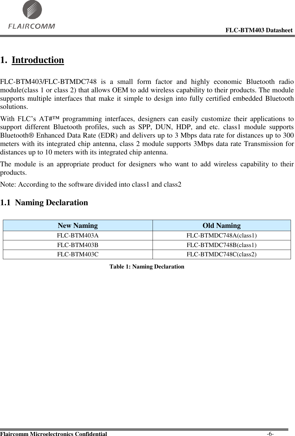                                                                                                            FLC-BTM403 Datasheet  Flaircomm Microelectronics Confidential        -6- 1. Introduction  FLC-BTM403/FLC-BTMDC748  is a  small  form  factor  and  highly  economic  Bluetooth  radio module(class 1 or class 2) that allows OEM to add wireless capability to their products. The module supports multiple interfaces that make it simple to design into fully certified embedded Bluetooth solutions.  With  FLC’s  AT#™  programming  interfaces,  designers  can  easily customize  their  applications  to support  different  Bluetooth  profiles,  such  as  SPP,  DUN,  HDP,  and  etc.  class1  module  supports Bluetooth® Enhanced Data Rate (EDR) and delivers up to 3 Mbps data rate for distances up to 300 meters with its integrated chip antenna, class 2 module supports 3Mbps data rate Transmission for distances up to 10 meters with its integrated chip antenna. The  module is an  appropriate product  for  designers  who  want  to  add wireless  capability to  their products. Note: According to the software divided into class1 and class2  1.1 Naming Declaration  New Naming Old Naming FLC-BTM403A FLC-BTMDC748A(class1) FLC-BTM403B FLC-BTMDC748B(class1) FLC-BTM403C FLC-BTMDC748C(class2) Table 1: Naming Declaration 