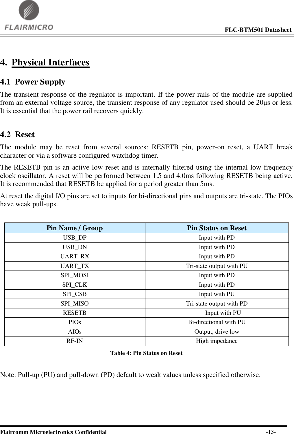                                                                                                             FLC-BTM501 Datasheet  Flaircomm Microelectronics Confidential        -13- 4. Physical Interfaces 4.1 Power Supply The transient response of the regulator is important. If the power rails of the module are supplied from an external voltage source, the transient response of any regulator used should be 20μs or less. It is essential that the power rail recovers quickly. 4.2 Reset The  module  may  be  reset  from  several  sources:  RESETB  pin,  power-on  reset,  a  UART  break character or via a software configured watchdog timer. The RESETB pin is an active low reset and is internally filtered using the internal low frequency clock oscillator. A reset will be performed between 1.5 and 4.0ms following RESETB being active. It is recommended that RESETB be applied for a period greater than 5ms. At reset the digital I/O pins are set to inputs for bi-directional pins and outputs are tri-state. The PIOs have weak pull-ups.   Pin Name / Group Pin Status on Reset USB_DP Input with PD USB_DN Input with PD UART_RX Input with PD UART_TX Tri-state output with PU SPI_MOSI Input with PD SPI_CLK Input with PD SPI_CSB Input with PU SPI_MISO Tri-state output with PD RESETB Input with PU PIOs Bi-directional with PU AIOs Output, drive low RF-IN High impedance Table 4: Pin Status on Reset  Note: Pull-up (PU) and pull-down (PD) default to weak values unless specified otherwise.  