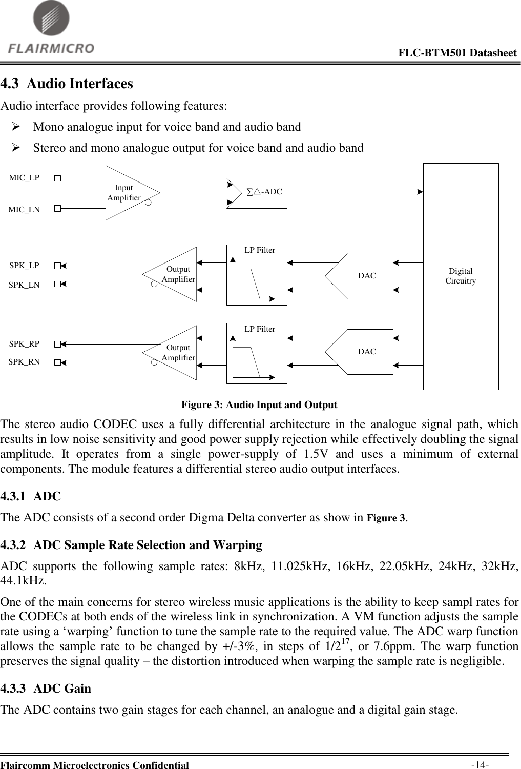                                                                                                             FLC-BTM501 Datasheet  Flaircomm Microelectronics Confidential        -14- 4.3 Audio Interfaces Audio interface provides following features:  Mono analogue input for voice band and audio band  Stereo and mono analogue output for voice band and audio band Digital Circuitry∑△-ADCInput       AmplifierDACDACLP FilterLP FilterOutput       AmplifierOutput   AmplifierMIC_LPMIC_LNSPK_LPSPK_LNSPK_RPSPK_RN Figure 3: Audio Input and Output The stereo audio CODEC uses a fully differential architecture in the  analogue signal path, which results in low noise sensitivity and good power supply rejection while effectively doubling the signal amplitude.  It  operates  from  a  single  power-supply  of  1.5V  and  uses  a  minimum  of  external components. The module features a differential stereo audio output interfaces. 4.3.1 ADC The ADC consists of a second order Digma Delta converter as show in Figure 3. 4.3.2 ADC Sample Rate Selection and Warping ADC  supports  the  following  sample  rates:  8kHz,  11.025kHz,  16kHz,  22.05kHz,  24kHz,  32kHz, 44.1kHz. One of the main concerns for stereo wireless music applications is the ability to keep sampl rates for the CODECs at both ends of the wireless link in synchronization. A VM function adjusts the sample rate using a ‘warping’ function to tune the sample rate to the required value. The ADC warp function allows  the  sample  rate to be changed by +/-3%,  in  steps  of 1/217,  or  7.6ppm. The warp function preserves the signal quality – the distortion introduced when warping the sample rate is negligible. 4.3.3 ADC Gain The ADC contains two gain stages for each channel, an analogue and a digital gain stage. 